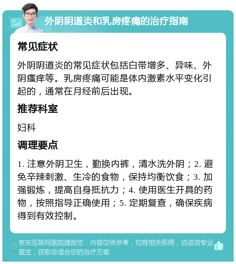 外阴阴道炎和乳房疼痛的治疗指南 常见症状 外阴阴道炎的常见症状包括白带增多、异味、外阴瘙痒等。乳房疼痛可能是体内激素水平变化引起的，通常在月经前后出现。 推荐科室 妇科 调理要点 1. 注意外阴卫生，勤换内裤，清水洗外阴；2. 避免辛辣刺激、生冷的食物，保持均衡饮食；3. 加强锻炼，提高自身抵抗力；4. 使用医生开具的药物，按照指导正确使用；5. 定期复查，确保疾病得到有效控制。