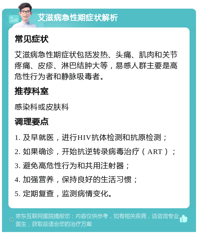 艾滋病急性期症状解析 常见症状 艾滋病急性期症状包括发热、头痛、肌肉和关节疼痛、皮疹、淋巴结肿大等，易感人群主要是高危性行为者和静脉吸毒者。 推荐科室 感染科或皮肤科 调理要点 1. 及早就医，进行HIV抗体检测和抗原检测； 2. 如果确诊，开始抗逆转录病毒治疗（ART）； 3. 避免高危性行为和共用注射器； 4. 加强营养，保持良好的生活习惯； 5. 定期复查，监测病情变化。