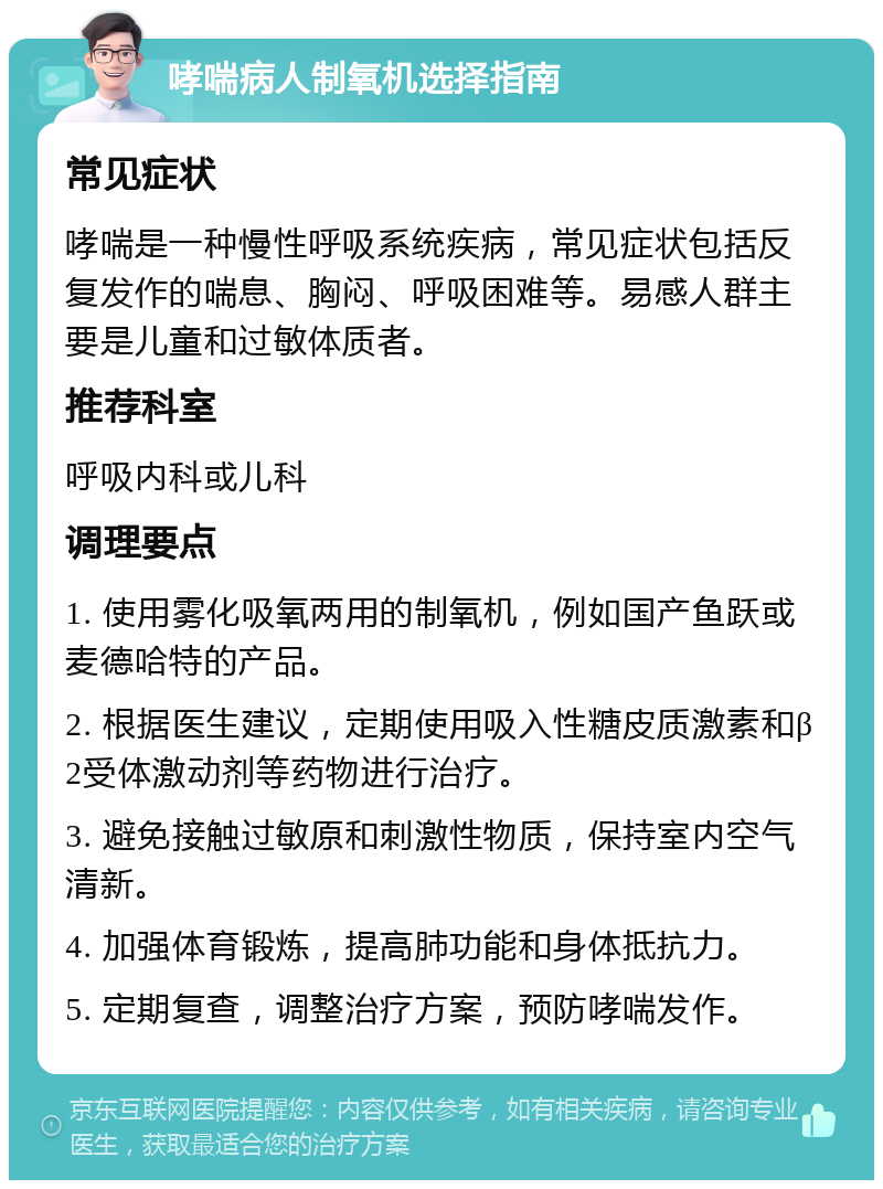 哮喘病人制氧机选择指南 常见症状 哮喘是一种慢性呼吸系统疾病，常见症状包括反复发作的喘息、胸闷、呼吸困难等。易感人群主要是儿童和过敏体质者。 推荐科室 呼吸内科或儿科 调理要点 1. 使用雾化吸氧两用的制氧机，例如国产鱼跃或麦德哈特的产品。 2. 根据医生建议，定期使用吸入性糖皮质激素和β2受体激动剂等药物进行治疗。 3. 避免接触过敏原和刺激性物质，保持室内空气清新。 4. 加强体育锻炼，提高肺功能和身体抵抗力。 5. 定期复查，调整治疗方案，预防哮喘发作。