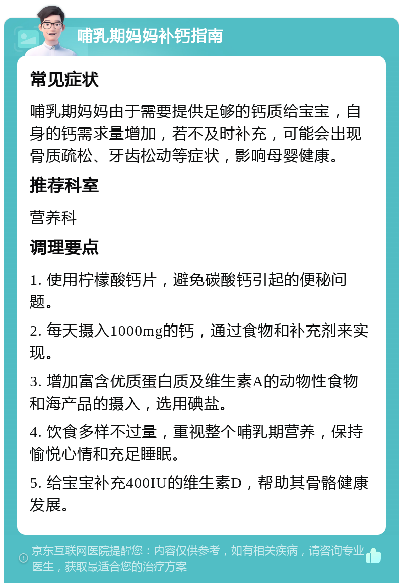 哺乳期妈妈补钙指南 常见症状 哺乳期妈妈由于需要提供足够的钙质给宝宝，自身的钙需求量增加，若不及时补充，可能会出现骨质疏松、牙齿松动等症状，影响母婴健康。 推荐科室 营养科 调理要点 1. 使用柠檬酸钙片，避免碳酸钙引起的便秘问题。 2. 每天摄入1000mg的钙，通过食物和补充剂来实现。 3. 增加富含优质蛋白质及维生素A的动物性食物和海产品的摄入，选用碘盐。 4. 饮食多样不过量，重视整个哺乳期营养，保持愉悦心情和充足睡眠。 5. 给宝宝补充400IU的维生素D，帮助其骨骼健康发展。