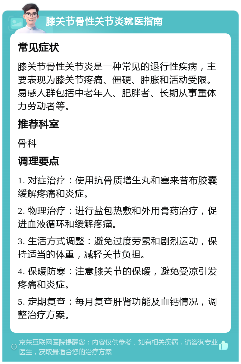 膝关节骨性关节炎就医指南 常见症状 膝关节骨性关节炎是一种常见的退行性疾病，主要表现为膝关节疼痛、僵硬、肿胀和活动受限。易感人群包括中老年人、肥胖者、长期从事重体力劳动者等。 推荐科室 骨科 调理要点 1. 对症治疗：使用抗骨质增生丸和塞来昔布胶囊缓解疼痛和炎症。 2. 物理治疗：进行盐包热敷和外用膏药治疗，促进血液循环和缓解疼痛。 3. 生活方式调整：避免过度劳累和剧烈运动，保持适当的体重，减轻关节负担。 4. 保暖防寒：注意膝关节的保暖，避免受凉引发疼痛和炎症。 5. 定期复查：每月复查肝肾功能及血钙情况，调整治疗方案。