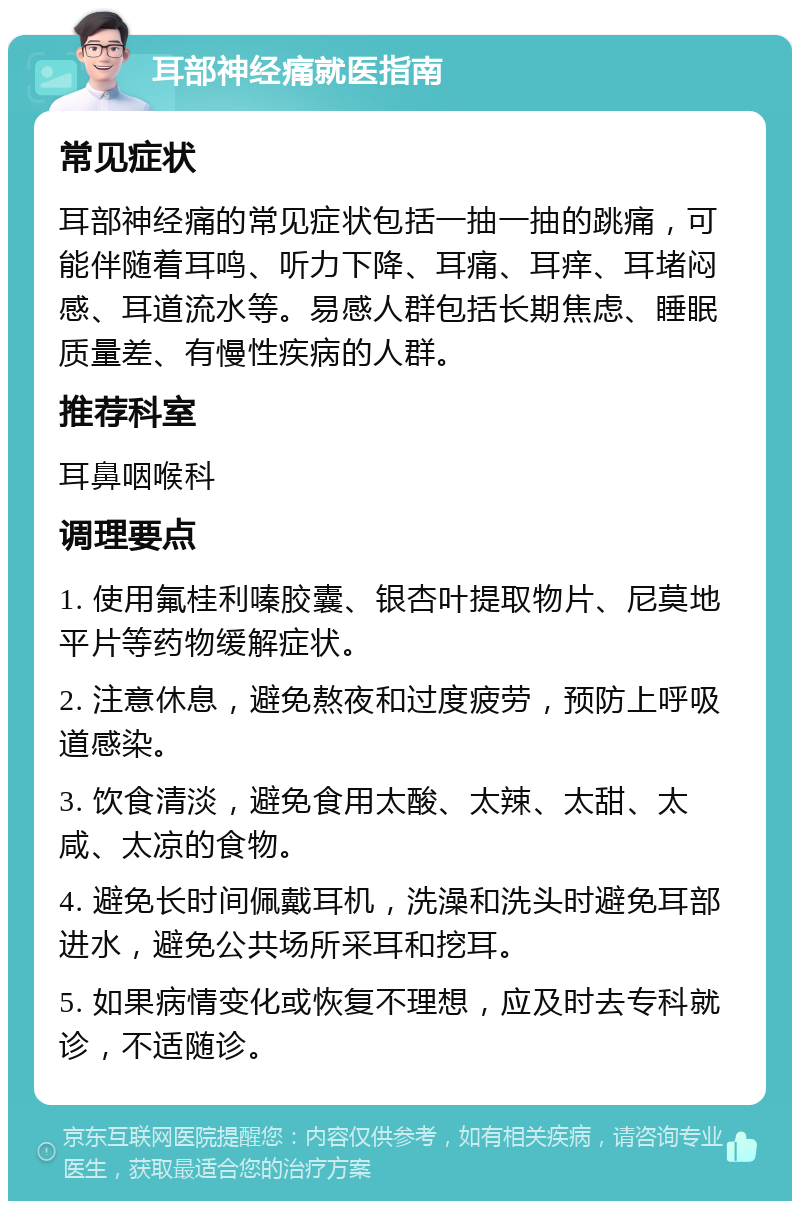 耳部神经痛就医指南 常见症状 耳部神经痛的常见症状包括一抽一抽的跳痛，可能伴随着耳鸣、听力下降、耳痛、耳痒、耳堵闷感、耳道流水等。易感人群包括长期焦虑、睡眠质量差、有慢性疾病的人群。 推荐科室 耳鼻咽喉科 调理要点 1. 使用氟桂利嗪胶囊、银杏叶提取物片、尼莫地平片等药物缓解症状。 2. 注意休息，避免熬夜和过度疲劳，预防上呼吸道感染。 3. 饮食清淡，避免食用太酸、太辣、太甜、太咸、太凉的食物。 4. 避免长时间佩戴耳机，洗澡和洗头时避免耳部进水，避免公共场所采耳和挖耳。 5. 如果病情变化或恢复不理想，应及时去专科就诊，不适随诊。