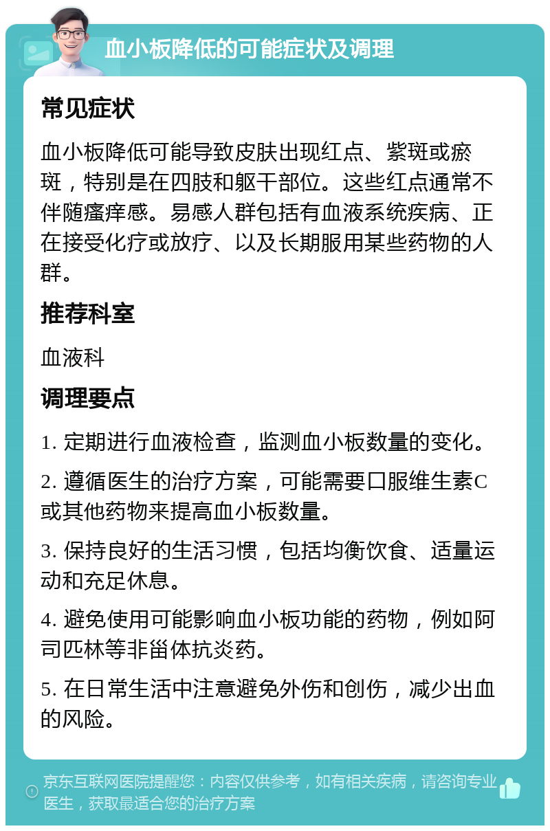 血小板降低的可能症状及调理 常见症状 血小板降低可能导致皮肤出现红点、紫斑或瘀斑，特别是在四肢和躯干部位。这些红点通常不伴随瘙痒感。易感人群包括有血液系统疾病、正在接受化疗或放疗、以及长期服用某些药物的人群。 推荐科室 血液科 调理要点 1. 定期进行血液检查，监测血小板数量的变化。 2. 遵循医生的治疗方案，可能需要口服维生素C或其他药物来提高血小板数量。 3. 保持良好的生活习惯，包括均衡饮食、适量运动和充足休息。 4. 避免使用可能影响血小板功能的药物，例如阿司匹林等非甾体抗炎药。 5. 在日常生活中注意避免外伤和创伤，减少出血的风险。