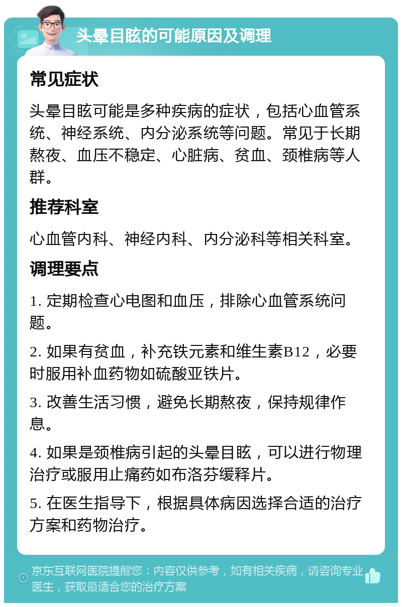 头晕目眩的可能原因及调理 常见症状 头晕目眩可能是多种疾病的症状，包括心血管系统、神经系统、内分泌系统等问题。常见于长期熬夜、血压不稳定、心脏病、贫血、颈椎病等人群。 推荐科室 心血管内科、神经内科、内分泌科等相关科室。 调理要点 1. 定期检查心电图和血压，排除心血管系统问题。 2. 如果有贫血，补充铁元素和维生素B12，必要时服用补血药物如硫酸亚铁片。 3. 改善生活习惯，避免长期熬夜，保持规律作息。 4. 如果是颈椎病引起的头晕目眩，可以进行物理治疗或服用止痛药如布洛芬缓释片。 5. 在医生指导下，根据具体病因选择合适的治疗方案和药物治疗。