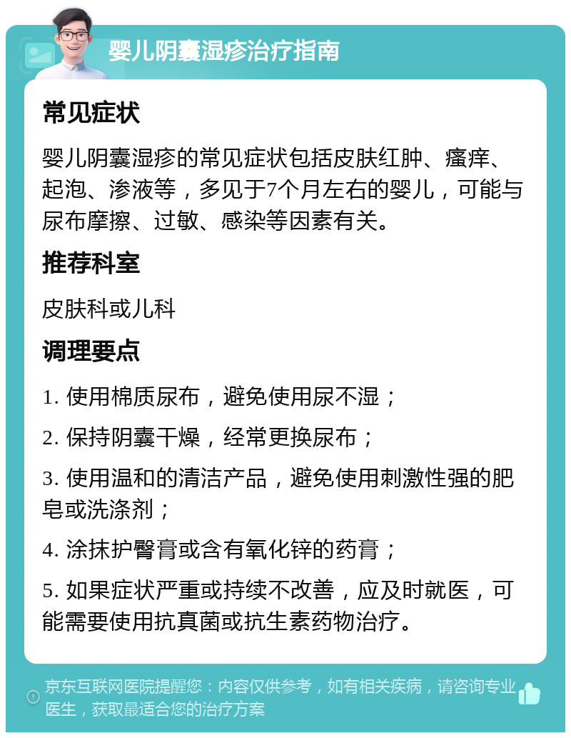 婴儿阴囊湿疹治疗指南 常见症状 婴儿阴囊湿疹的常见症状包括皮肤红肿、瘙痒、起泡、渗液等，多见于7个月左右的婴儿，可能与尿布摩擦、过敏、感染等因素有关。 推荐科室 皮肤科或儿科 调理要点 1. 使用棉质尿布，避免使用尿不湿； 2. 保持阴囊干燥，经常更换尿布； 3. 使用温和的清洁产品，避免使用刺激性强的肥皂或洗涤剂； 4. 涂抹护臀膏或含有氧化锌的药膏； 5. 如果症状严重或持续不改善，应及时就医，可能需要使用抗真菌或抗生素药物治疗。