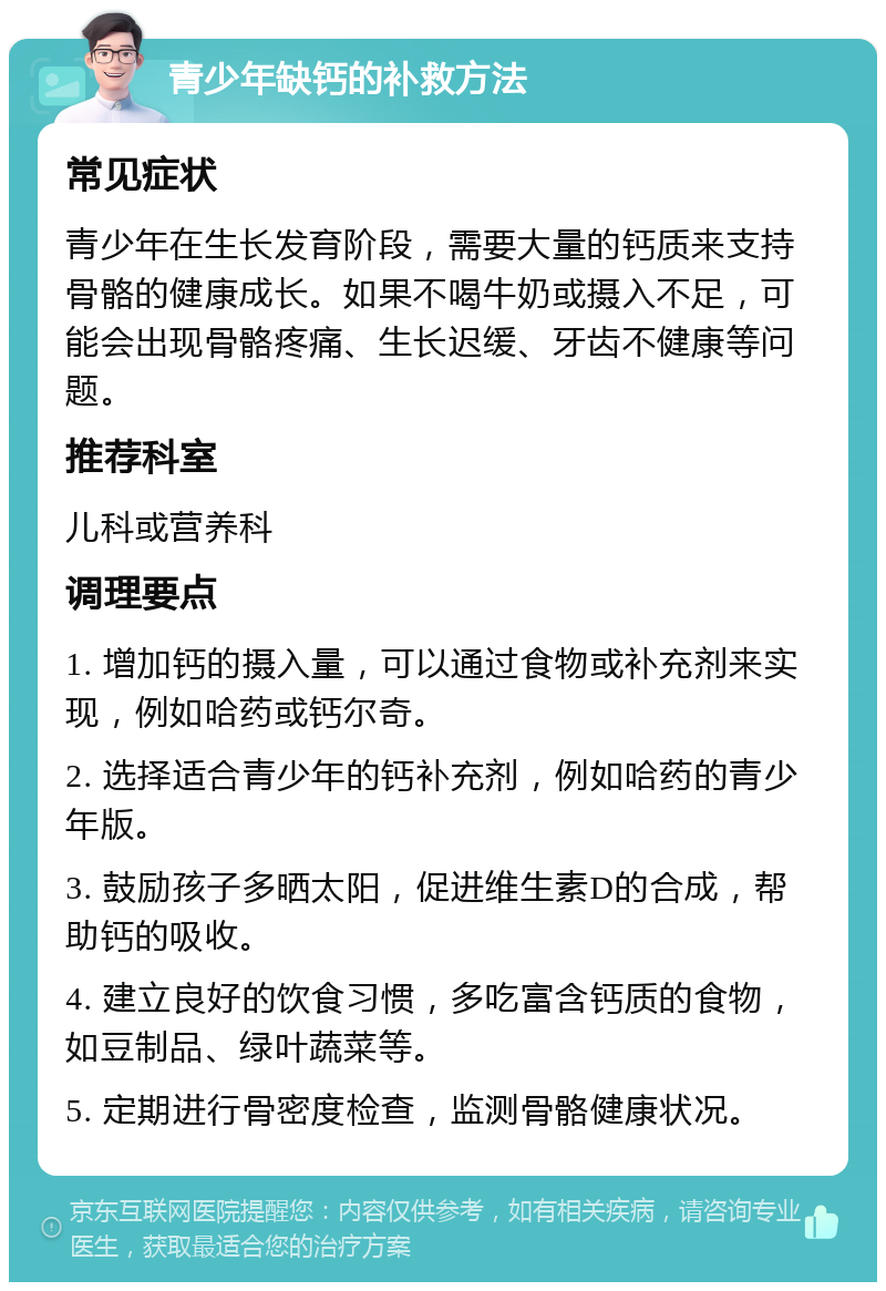 青少年缺钙的补救方法 常见症状 青少年在生长发育阶段，需要大量的钙质来支持骨骼的健康成长。如果不喝牛奶或摄入不足，可能会出现骨骼疼痛、生长迟缓、牙齿不健康等问题。 推荐科室 儿科或营养科 调理要点 1. 增加钙的摄入量，可以通过食物或补充剂来实现，例如哈药或钙尔奇。 2. 选择适合青少年的钙补充剂，例如哈药的青少年版。 3. 鼓励孩子多晒太阳，促进维生素D的合成，帮助钙的吸收。 4. 建立良好的饮食习惯，多吃富含钙质的食物，如豆制品、绿叶蔬菜等。 5. 定期进行骨密度检查，监测骨骼健康状况。