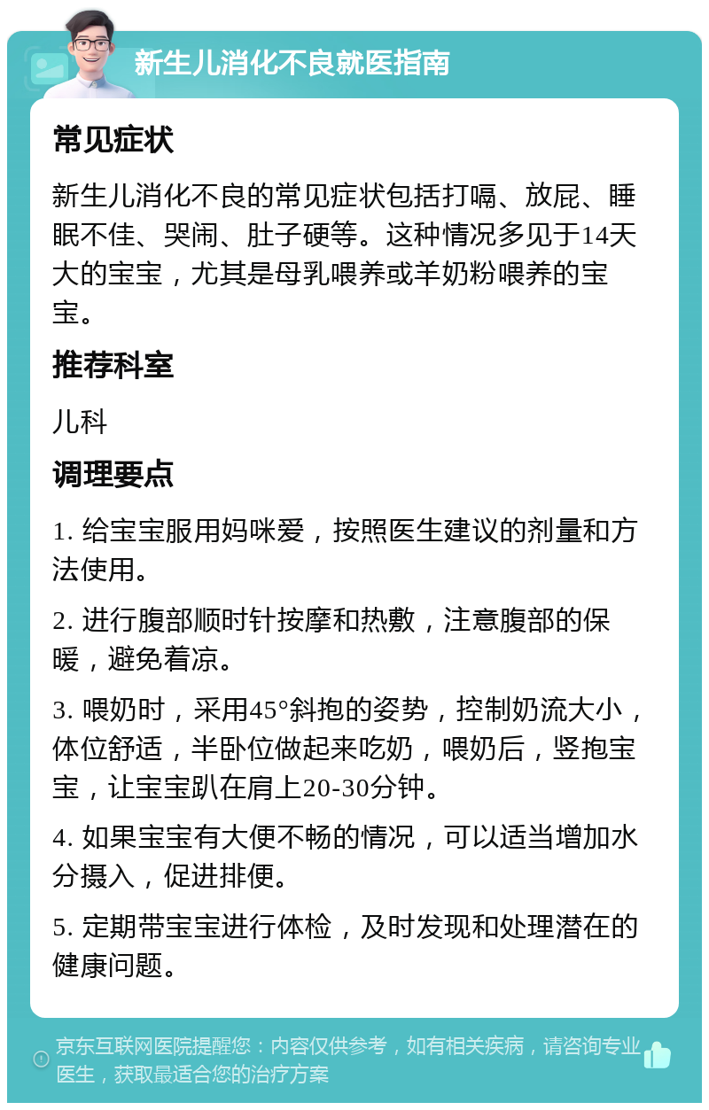 新生儿消化不良就医指南 常见症状 新生儿消化不良的常见症状包括打嗝、放屁、睡眠不佳、哭闹、肚子硬等。这种情况多见于14天大的宝宝，尤其是母乳喂养或羊奶粉喂养的宝宝。 推荐科室 儿科 调理要点 1. 给宝宝服用妈咪爱，按照医生建议的剂量和方法使用。 2. 进行腹部顺时针按摩和热敷，注意腹部的保暖，避免着凉。 3. 喂奶时，采用45°斜抱的姿势，控制奶流大小，体位舒适，半卧位做起来吃奶，喂奶后，竖抱宝宝，让宝宝趴在肩上20-30分钟。 4. 如果宝宝有大便不畅的情况，可以适当增加水分摄入，促进排便。 5. 定期带宝宝进行体检，及时发现和处理潜在的健康问题。