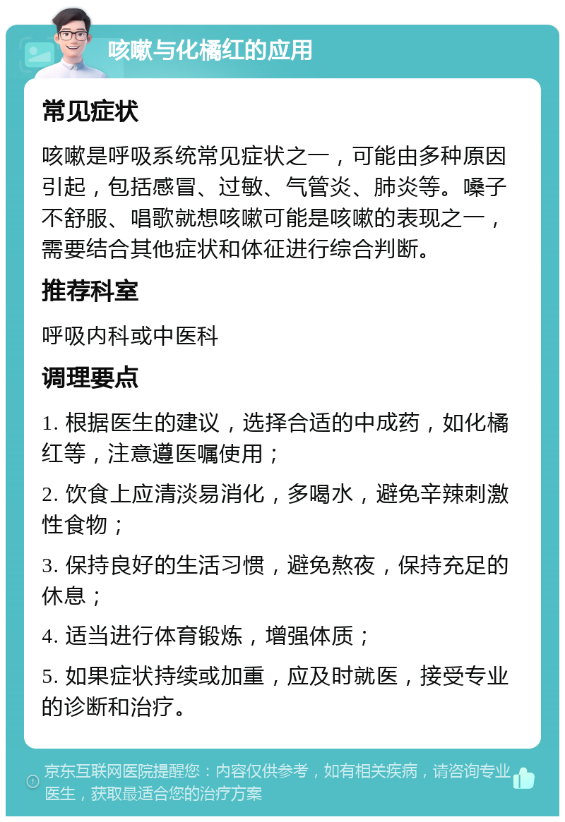 咳嗽与化橘红的应用 常见症状 咳嗽是呼吸系统常见症状之一，可能由多种原因引起，包括感冒、过敏、气管炎、肺炎等。嗓子不舒服、唱歌就想咳嗽可能是咳嗽的表现之一，需要结合其他症状和体征进行综合判断。 推荐科室 呼吸内科或中医科 调理要点 1. 根据医生的建议，选择合适的中成药，如化橘红等，注意遵医嘱使用； 2. 饮食上应清淡易消化，多喝水，避免辛辣刺激性食物； 3. 保持良好的生活习惯，避免熬夜，保持充足的休息； 4. 适当进行体育锻炼，增强体质； 5. 如果症状持续或加重，应及时就医，接受专业的诊断和治疗。