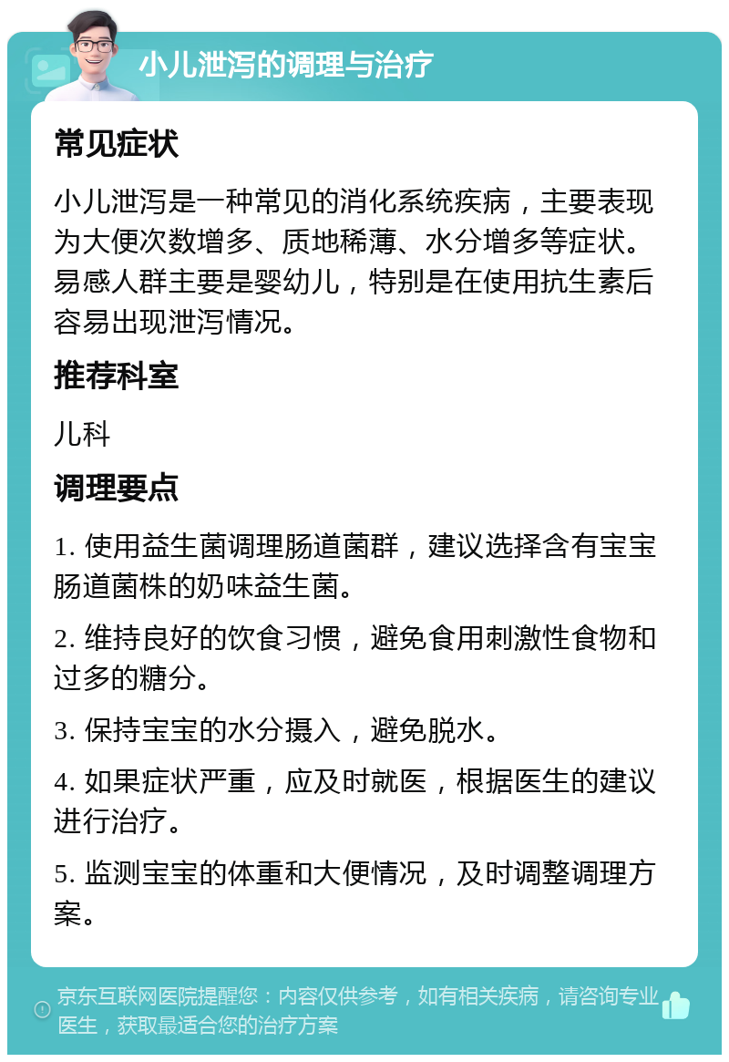 小儿泄泻的调理与治疗 常见症状 小儿泄泻是一种常见的消化系统疾病，主要表现为大便次数增多、质地稀薄、水分增多等症状。易感人群主要是婴幼儿，特别是在使用抗生素后容易出现泄泻情况。 推荐科室 儿科 调理要点 1. 使用益生菌调理肠道菌群，建议选择含有宝宝肠道菌株的奶味益生菌。 2. 维持良好的饮食习惯，避免食用刺激性食物和过多的糖分。 3. 保持宝宝的水分摄入，避免脱水。 4. 如果症状严重，应及时就医，根据医生的建议进行治疗。 5. 监测宝宝的体重和大便情况，及时调整调理方案。