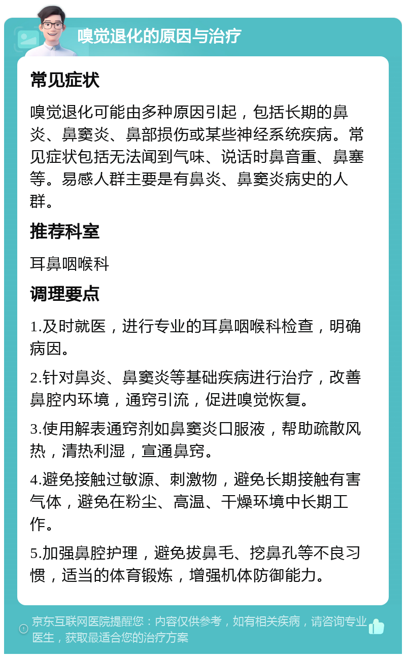 嗅觉退化的原因与治疗 常见症状 嗅觉退化可能由多种原因引起，包括长期的鼻炎、鼻窦炎、鼻部损伤或某些神经系统疾病。常见症状包括无法闻到气味、说话时鼻音重、鼻塞等。易感人群主要是有鼻炎、鼻窦炎病史的人群。 推荐科室 耳鼻咽喉科 调理要点 1.及时就医，进行专业的耳鼻咽喉科检查，明确病因。 2.针对鼻炎、鼻窦炎等基础疾病进行治疗，改善鼻腔内环境，通窍引流，促进嗅觉恢复。 3.使用解表通窍剂如鼻窦炎口服液，帮助疏散风热，清热利湿，宣通鼻窍。 4.避免接触过敏源、刺激物，避免长期接触有害气体，避免在粉尘、高温、干燥环境中长期工作。 5.加强鼻腔护理，避免拔鼻毛、挖鼻孔等不良习惯，适当的体育锻炼，增强机体防御能力。