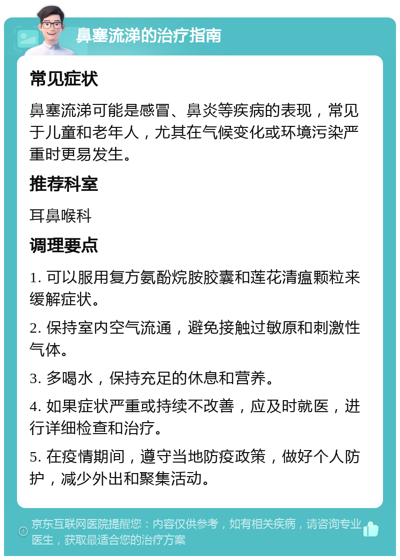 鼻塞流涕的治疗指南 常见症状 鼻塞流涕可能是感冒、鼻炎等疾病的表现，常见于儿童和老年人，尤其在气候变化或环境污染严重时更易发生。 推荐科室 耳鼻喉科 调理要点 1. 可以服用复方氨酚烷胺胶囊和莲花清瘟颗粒来缓解症状。 2. 保持室内空气流通，避免接触过敏原和刺激性气体。 3. 多喝水，保持充足的休息和营养。 4. 如果症状严重或持续不改善，应及时就医，进行详细检查和治疗。 5. 在疫情期间，遵守当地防疫政策，做好个人防护，减少外出和聚集活动。