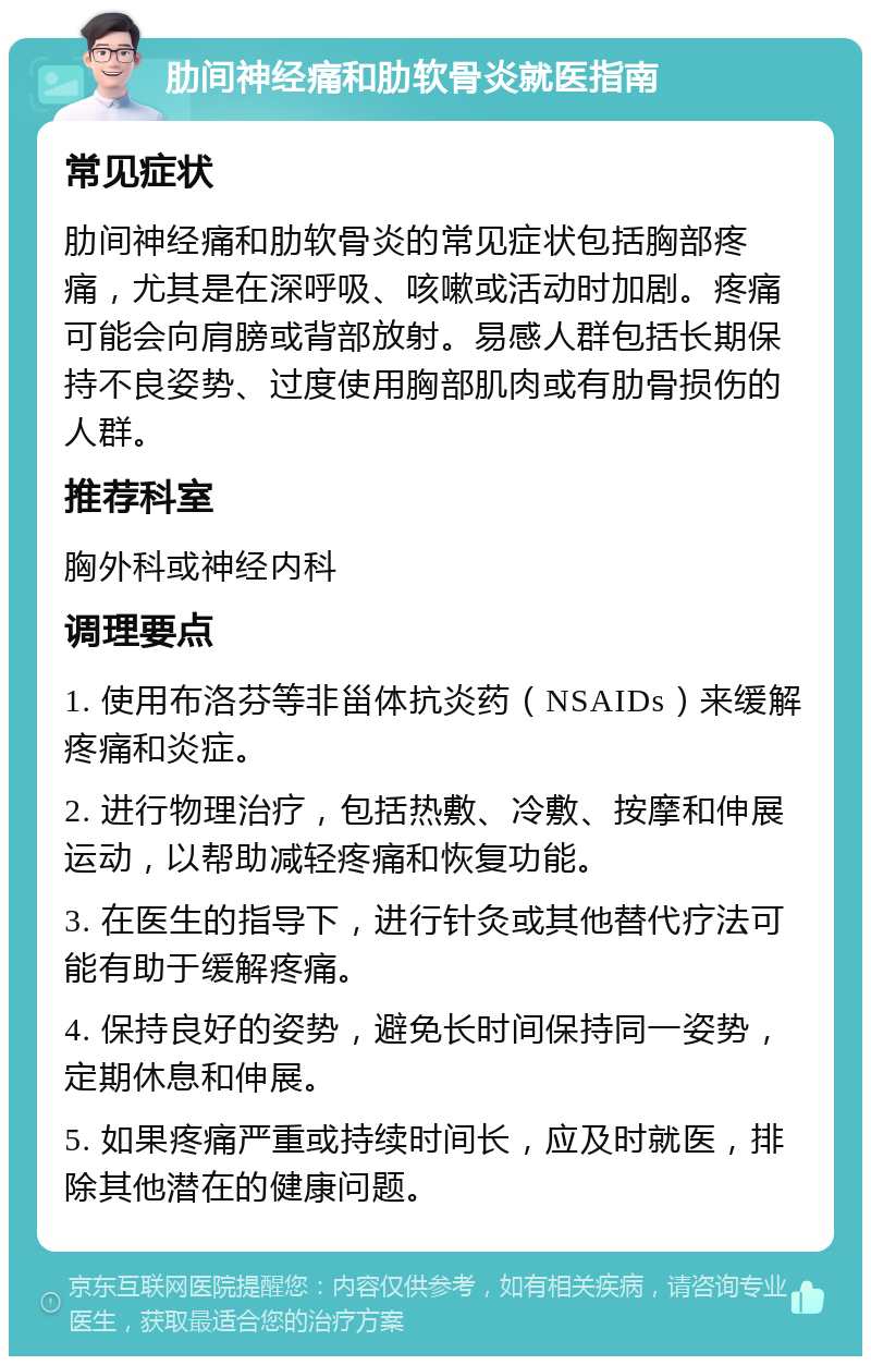 肋间神经痛和肋软骨炎就医指南 常见症状 肋间神经痛和肋软骨炎的常见症状包括胸部疼痛，尤其是在深呼吸、咳嗽或活动时加剧。疼痛可能会向肩膀或背部放射。易感人群包括长期保持不良姿势、过度使用胸部肌肉或有肋骨损伤的人群。 推荐科室 胸外科或神经内科 调理要点 1. 使用布洛芬等非甾体抗炎药（NSAIDs）来缓解疼痛和炎症。 2. 进行物理治疗，包括热敷、冷敷、按摩和伸展运动，以帮助减轻疼痛和恢复功能。 3. 在医生的指导下，进行针灸或其他替代疗法可能有助于缓解疼痛。 4. 保持良好的姿势，避免长时间保持同一姿势，定期休息和伸展。 5. 如果疼痛严重或持续时间长，应及时就医，排除其他潜在的健康问题。