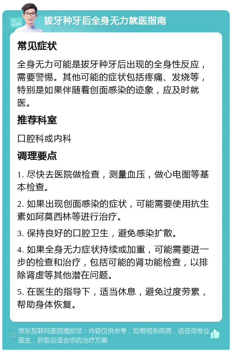 拔牙种牙后全身无力就医指南 常见症状 全身无力可能是拔牙种牙后出现的全身性反应，需要警惕。其他可能的症状包括疼痛、发烧等，特别是如果伴随着创面感染的迹象，应及时就医。 推荐科室 口腔科或内科 调理要点 1. 尽快去医院做检查，测量血压，做心电图等基本检查。 2. 如果出现创面感染的症状，可能需要使用抗生素如阿莫西林等进行治疗。 3. 保持良好的口腔卫生，避免感染扩散。 4. 如果全身无力症状持续或加重，可能需要进一步的检查和治疗，包括可能的肾功能检查，以排除肾虚等其他潜在问题。 5. 在医生的指导下，适当休息，避免过度劳累，帮助身体恢复。