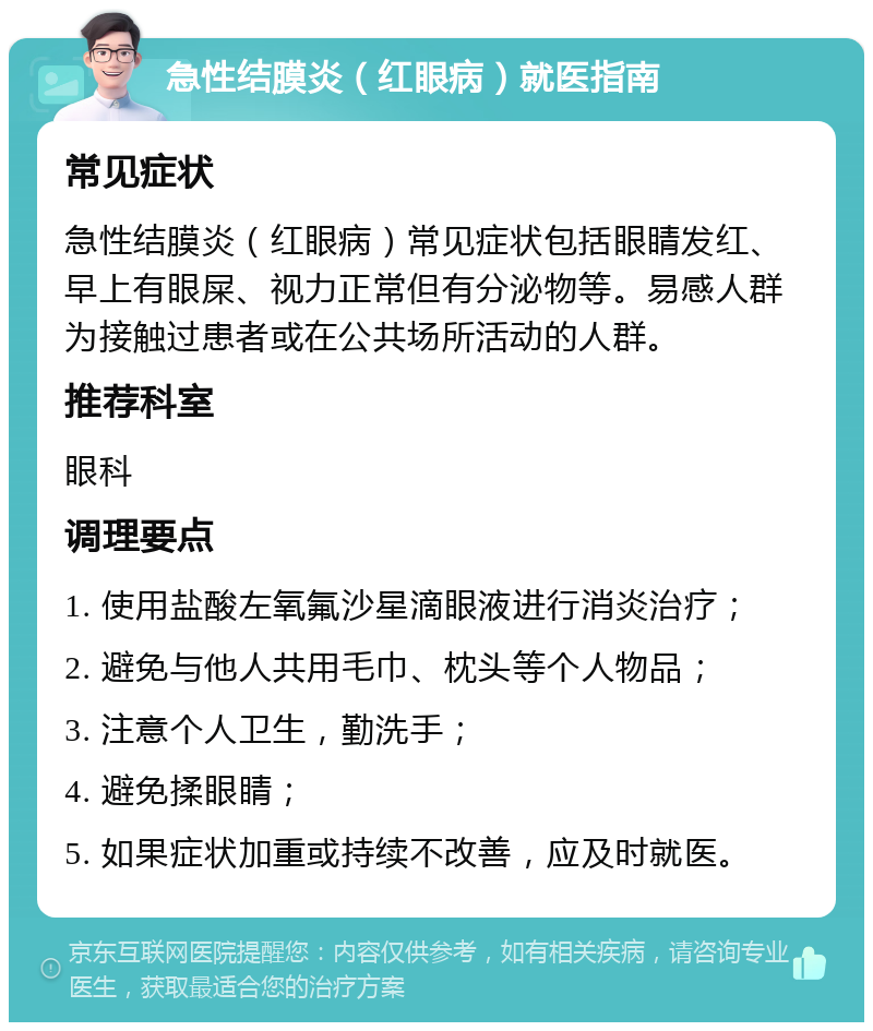 急性结膜炎（红眼病）就医指南 常见症状 急性结膜炎（红眼病）常见症状包括眼睛发红、早上有眼屎、视力正常但有分泌物等。易感人群为接触过患者或在公共场所活动的人群。 推荐科室 眼科 调理要点 1. 使用盐酸左氧氟沙星滴眼液进行消炎治疗； 2. 避免与他人共用毛巾、枕头等个人物品； 3. 注意个人卫生，勤洗手； 4. 避免揉眼睛； 5. 如果症状加重或持续不改善，应及时就医。