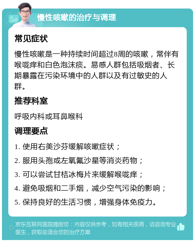 慢性咳嗽的治疗与调理 常见症状 慢性咳嗽是一种持续时间超过8周的咳嗽，常伴有喉咙痒和白色泡沫痰。易感人群包括吸烟者、长期暴露在污染环境中的人群以及有过敏史的人群。 推荐科室 呼吸内科或耳鼻喉科 调理要点 1. 使用右美沙芬缓解咳嗽症状； 2. 服用头孢或左氧氟沙星等消炎药物； 3. 可以尝试甘桔冰梅片来缓解喉咙痒； 4. 避免吸烟和二手烟，减少空气污染的影响； 5. 保持良好的生活习惯，增强身体免疫力。