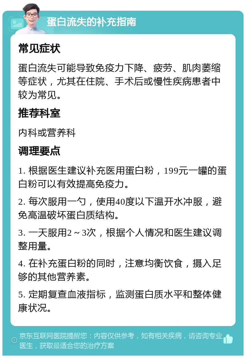 蛋白流失的补充指南 常见症状 蛋白流失可能导致免疫力下降、疲劳、肌肉萎缩等症状，尤其在住院、手术后或慢性疾病患者中较为常见。 推荐科室 内科或营养科 调理要点 1. 根据医生建议补充医用蛋白粉，199元一罐的蛋白粉可以有效提高免疫力。 2. 每次服用一勺，使用40度以下温开水冲服，避免高温破坏蛋白质结构。 3. 一天服用2～3次，根据个人情况和医生建议调整用量。 4. 在补充蛋白粉的同时，注意均衡饮食，摄入足够的其他营养素。 5. 定期复查血液指标，监测蛋白质水平和整体健康状况。