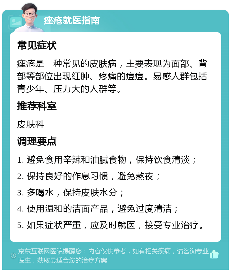 痤疮就医指南 常见症状 痤疮是一种常见的皮肤病，主要表现为面部、背部等部位出现红肿、疼痛的痘痘。易感人群包括青少年、压力大的人群等。 推荐科室 皮肤科 调理要点 1. 避免食用辛辣和油腻食物，保持饮食清淡； 2. 保持良好的作息习惯，避免熬夜； 3. 多喝水，保持皮肤水分； 4. 使用温和的洁面产品，避免过度清洁； 5. 如果症状严重，应及时就医，接受专业治疗。