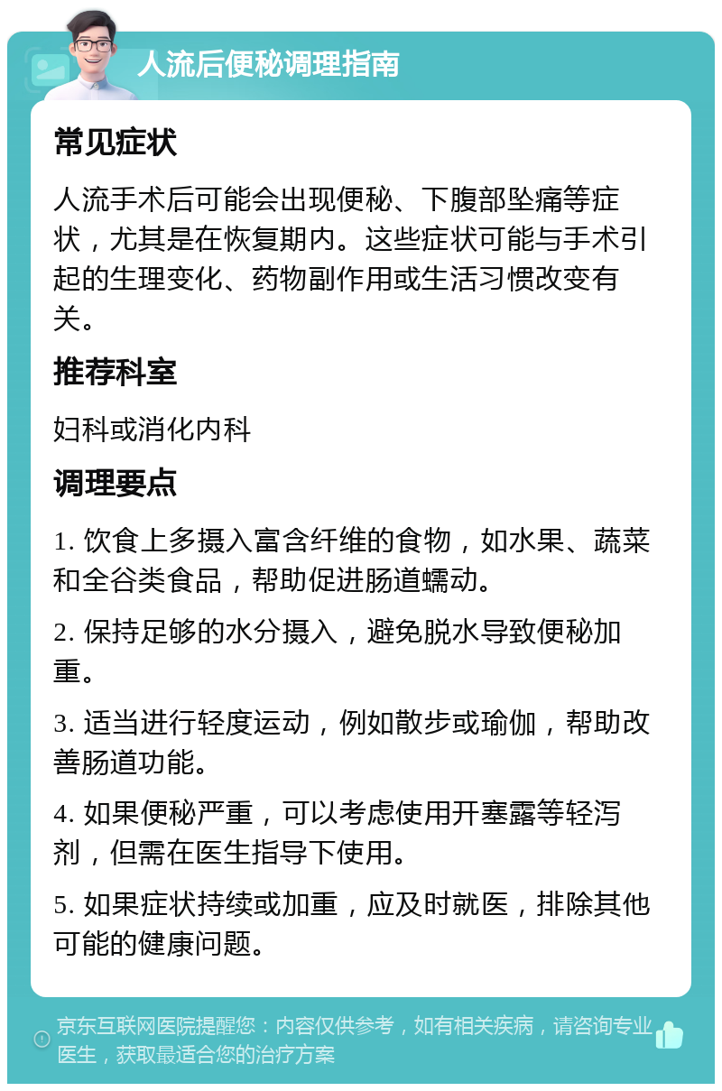 人流后便秘调理指南 常见症状 人流手术后可能会出现便秘、下腹部坠痛等症状，尤其是在恢复期内。这些症状可能与手术引起的生理变化、药物副作用或生活习惯改变有关。 推荐科室 妇科或消化内科 调理要点 1. 饮食上多摄入富含纤维的食物，如水果、蔬菜和全谷类食品，帮助促进肠道蠕动。 2. 保持足够的水分摄入，避免脱水导致便秘加重。 3. 适当进行轻度运动，例如散步或瑜伽，帮助改善肠道功能。 4. 如果便秘严重，可以考虑使用开塞露等轻泻剂，但需在医生指导下使用。 5. 如果症状持续或加重，应及时就医，排除其他可能的健康问题。