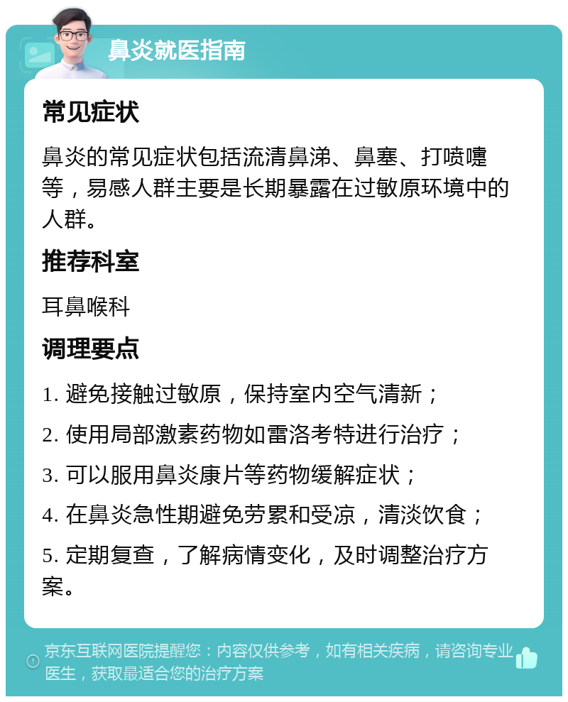 鼻炎就医指南 常见症状 鼻炎的常见症状包括流清鼻涕、鼻塞、打喷嚏等，易感人群主要是长期暴露在过敏原环境中的人群。 推荐科室 耳鼻喉科 调理要点 1. 避免接触过敏原，保持室内空气清新； 2. 使用局部激素药物如雷洛考特进行治疗； 3. 可以服用鼻炎康片等药物缓解症状； 4. 在鼻炎急性期避免劳累和受凉，清淡饮食； 5. 定期复查，了解病情变化，及时调整治疗方案。