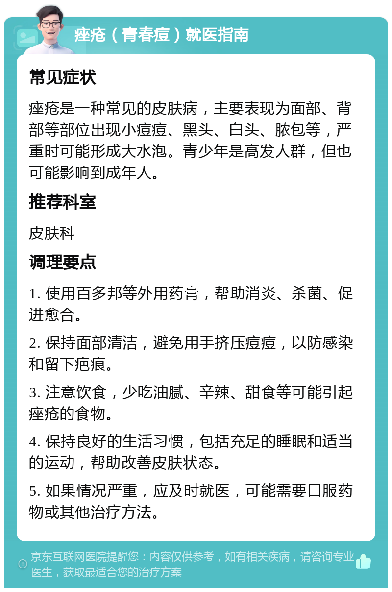 痤疮（青春痘）就医指南 常见症状 痤疮是一种常见的皮肤病，主要表现为面部、背部等部位出现小痘痘、黑头、白头、脓包等，严重时可能形成大水泡。青少年是高发人群，但也可能影响到成年人。 推荐科室 皮肤科 调理要点 1. 使用百多邦等外用药膏，帮助消炎、杀菌、促进愈合。 2. 保持面部清洁，避免用手挤压痘痘，以防感染和留下疤痕。 3. 注意饮食，少吃油腻、辛辣、甜食等可能引起痤疮的食物。 4. 保持良好的生活习惯，包括充足的睡眠和适当的运动，帮助改善皮肤状态。 5. 如果情况严重，应及时就医，可能需要口服药物或其他治疗方法。