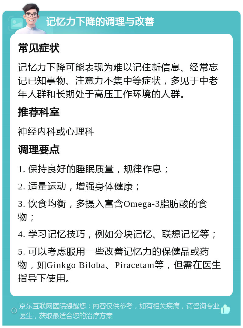 记忆力下降的调理与改善 常见症状 记忆力下降可能表现为难以记住新信息、经常忘记已知事物、注意力不集中等症状，多见于中老年人群和长期处于高压工作环境的人群。 推荐科室 神经内科或心理科 调理要点 1. 保持良好的睡眠质量，规律作息； 2. 适量运动，增强身体健康； 3. 饮食均衡，多摄入富含Omega-3脂肪酸的食物； 4. 学习记忆技巧，例如分块记忆、联想记忆等； 5. 可以考虑服用一些改善记忆力的保健品或药物，如Ginkgo Biloba、Piracetam等，但需在医生指导下使用。