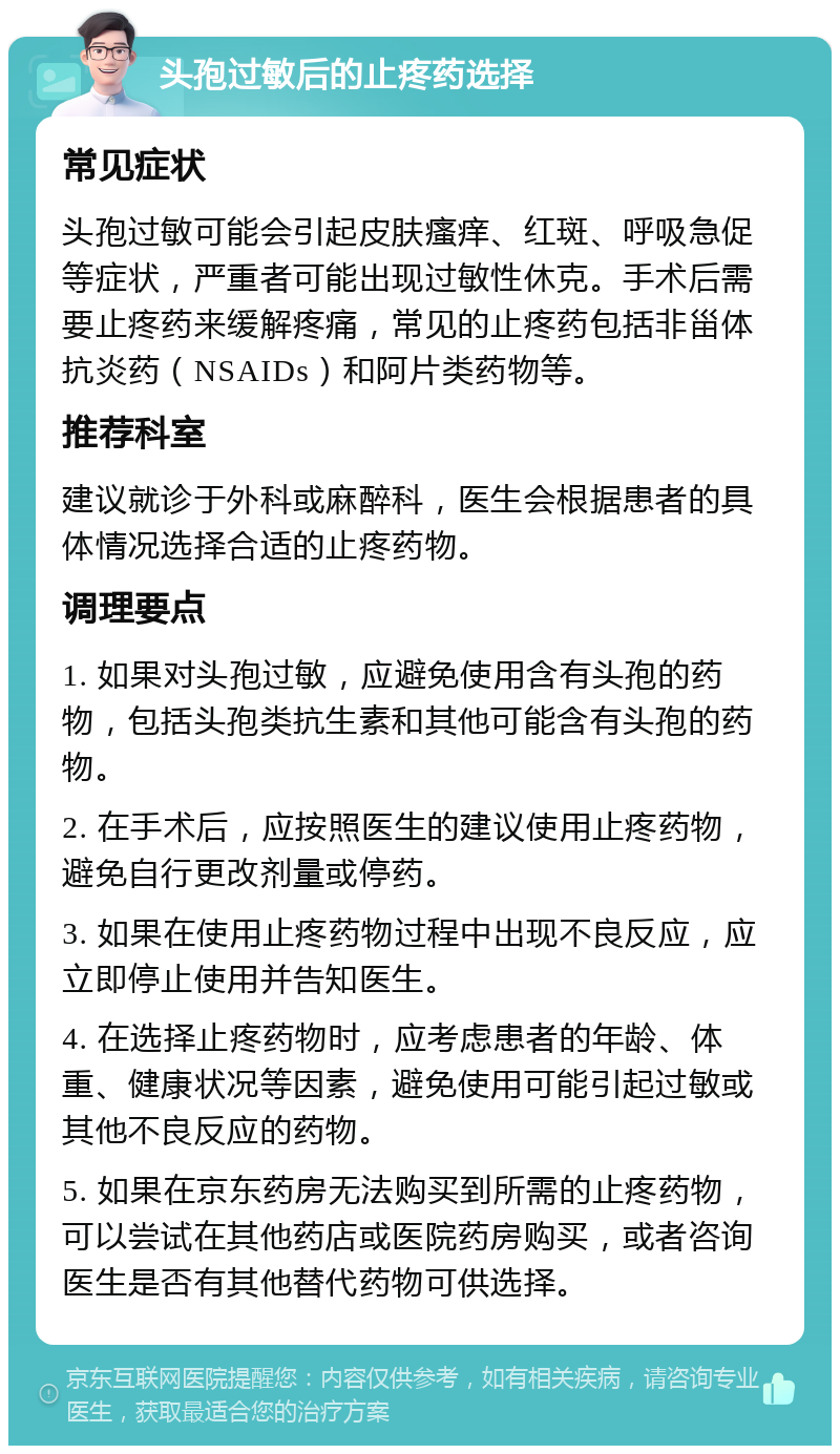 头孢过敏后的止疼药选择 常见症状 头孢过敏可能会引起皮肤瘙痒、红斑、呼吸急促等症状，严重者可能出现过敏性休克。手术后需要止疼药来缓解疼痛，常见的止疼药包括非甾体抗炎药（NSAIDs）和阿片类药物等。 推荐科室 建议就诊于外科或麻醉科，医生会根据患者的具体情况选择合适的止疼药物。 调理要点 1. 如果对头孢过敏，应避免使用含有头孢的药物，包括头孢类抗生素和其他可能含有头孢的药物。 2. 在手术后，应按照医生的建议使用止疼药物，避免自行更改剂量或停药。 3. 如果在使用止疼药物过程中出现不良反应，应立即停止使用并告知医生。 4. 在选择止疼药物时，应考虑患者的年龄、体重、健康状况等因素，避免使用可能引起过敏或其他不良反应的药物。 5. 如果在京东药房无法购买到所需的止疼药物，可以尝试在其他药店或医院药房购买，或者咨询医生是否有其他替代药物可供选择。