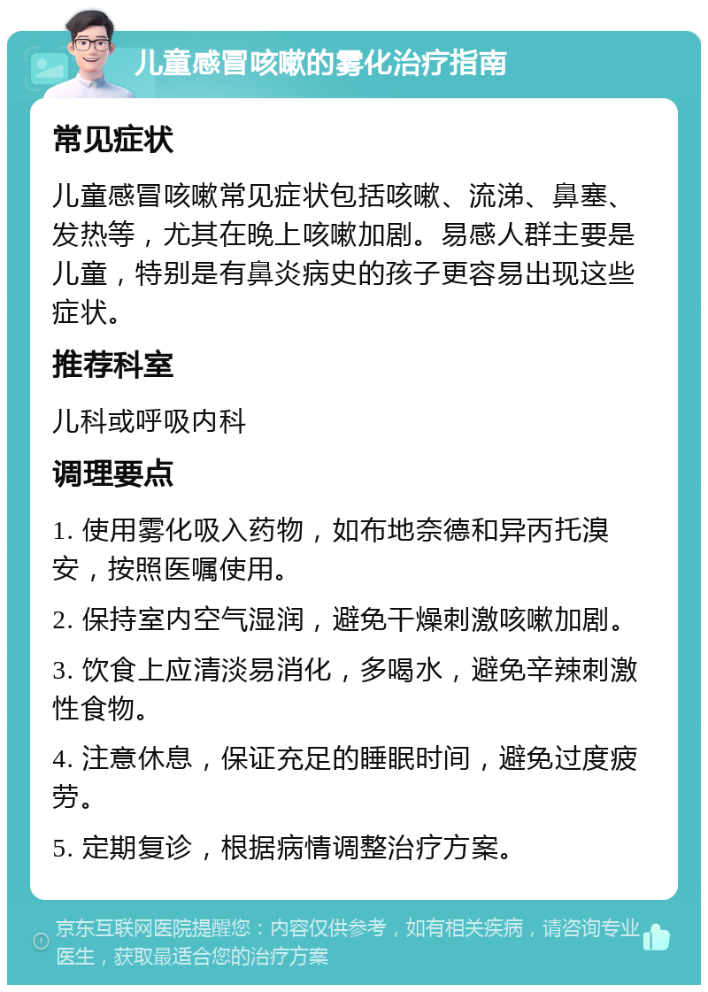 儿童感冒咳嗽的雾化治疗指南 常见症状 儿童感冒咳嗽常见症状包括咳嗽、流涕、鼻塞、发热等，尤其在晚上咳嗽加剧。易感人群主要是儿童，特别是有鼻炎病史的孩子更容易出现这些症状。 推荐科室 儿科或呼吸内科 调理要点 1. 使用雾化吸入药物，如布地奈德和异丙托溴安，按照医嘱使用。 2. 保持室内空气湿润，避免干燥刺激咳嗽加剧。 3. 饮食上应清淡易消化，多喝水，避免辛辣刺激性食物。 4. 注意休息，保证充足的睡眠时间，避免过度疲劳。 5. 定期复诊，根据病情调整治疗方案。