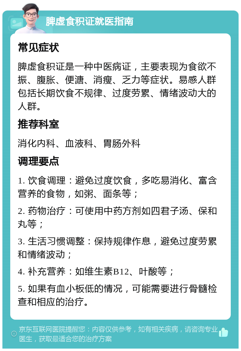 脾虚食积证就医指南 常见症状 脾虚食积证是一种中医病证，主要表现为食欲不振、腹胀、便溏、消瘦、乏力等症状。易感人群包括长期饮食不规律、过度劳累、情绪波动大的人群。 推荐科室 消化内科、血液科、胃肠外科 调理要点 1. 饮食调理：避免过度饮食，多吃易消化、富含营养的食物，如粥、面条等； 2. 药物治疗：可使用中药方剂如四君子汤、保和丸等； 3. 生活习惯调整：保持规律作息，避免过度劳累和情绪波动； 4. 补充营养：如维生素B12、叶酸等； 5. 如果有血小板低的情况，可能需要进行骨髓检查和相应的治疗。