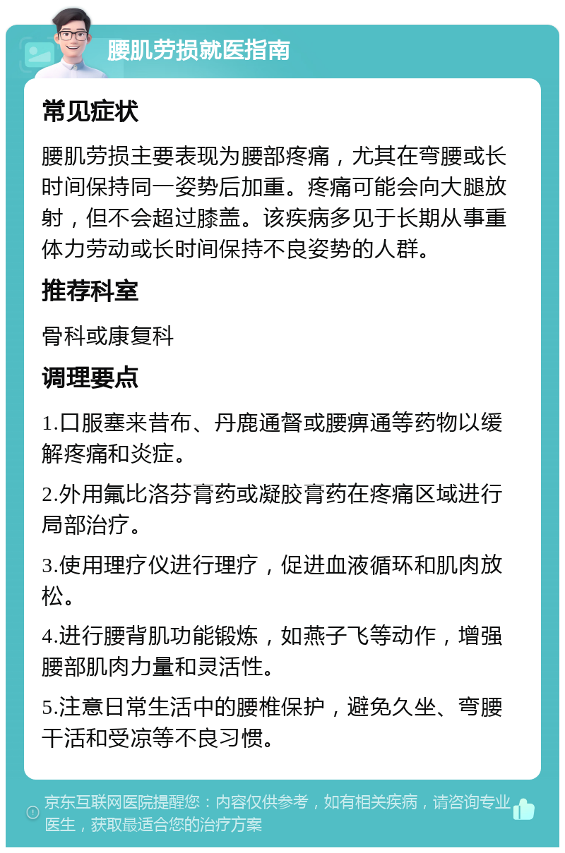 腰肌劳损就医指南 常见症状 腰肌劳损主要表现为腰部疼痛，尤其在弯腰或长时间保持同一姿势后加重。疼痛可能会向大腿放射，但不会超过膝盖。该疾病多见于长期从事重体力劳动或长时间保持不良姿势的人群。 推荐科室 骨科或康复科 调理要点 1.口服塞来昔布、丹鹿通督或腰痹通等药物以缓解疼痛和炎症。 2.外用氟比洛芬膏药或凝胶膏药在疼痛区域进行局部治疗。 3.使用理疗仪进行理疗，促进血液循环和肌肉放松。 4.进行腰背肌功能锻炼，如燕子飞等动作，增强腰部肌肉力量和灵活性。 5.注意日常生活中的腰椎保护，避免久坐、弯腰干活和受凉等不良习惯。