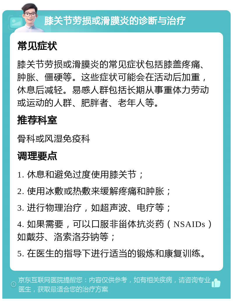 膝关节劳损或滑膜炎的诊断与治疗 常见症状 膝关节劳损或滑膜炎的常见症状包括膝盖疼痛、肿胀、僵硬等。这些症状可能会在活动后加重，休息后减轻。易感人群包括长期从事重体力劳动或运动的人群、肥胖者、老年人等。 推荐科室 骨科或风湿免疫科 调理要点 1. 休息和避免过度使用膝关节； 2. 使用冰敷或热敷来缓解疼痛和肿胀； 3. 进行物理治疗，如超声波、电疗等； 4. 如果需要，可以口服非甾体抗炎药（NSAIDs）如戴芬、洛索洛芬钠等； 5. 在医生的指导下进行适当的锻炼和康复训练。