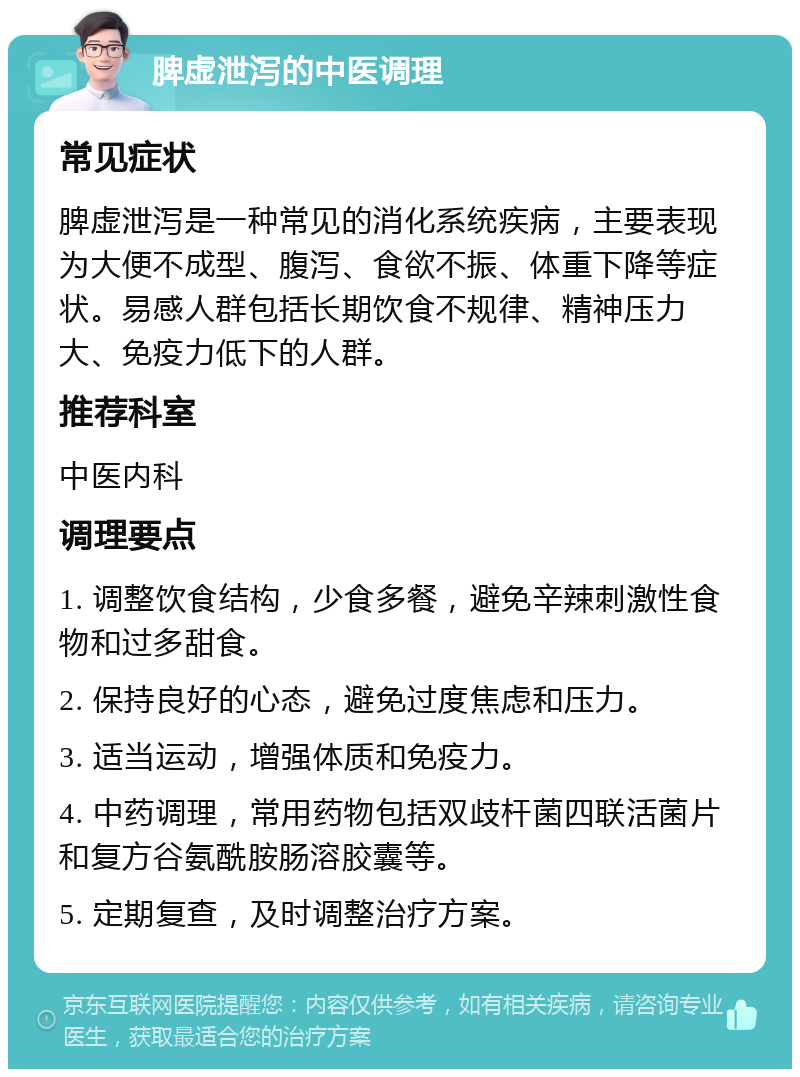 脾虚泄泻的中医调理 常见症状 脾虚泄泻是一种常见的消化系统疾病，主要表现为大便不成型、腹泻、食欲不振、体重下降等症状。易感人群包括长期饮食不规律、精神压力大、免疫力低下的人群。 推荐科室 中医内科 调理要点 1. 调整饮食结构，少食多餐，避免辛辣刺激性食物和过多甜食。 2. 保持良好的心态，避免过度焦虑和压力。 3. 适当运动，增强体质和免疫力。 4. 中药调理，常用药物包括双歧杆菌四联活菌片和复方谷氨酰胺肠溶胶囊等。 5. 定期复查，及时调整治疗方案。