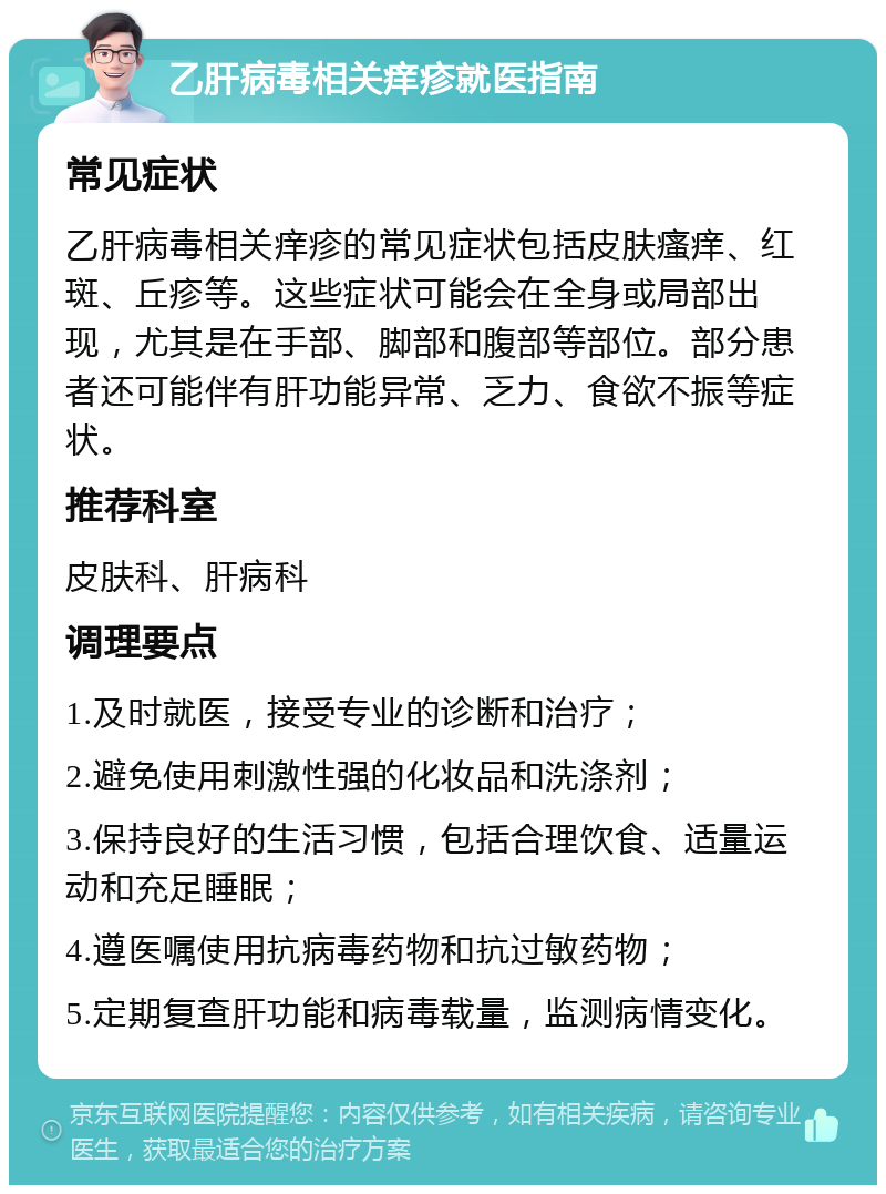 乙肝病毒相关痒疹就医指南 常见症状 乙肝病毒相关痒疹的常见症状包括皮肤瘙痒、红斑、丘疹等。这些症状可能会在全身或局部出现，尤其是在手部、脚部和腹部等部位。部分患者还可能伴有肝功能异常、乏力、食欲不振等症状。 推荐科室 皮肤科、肝病科 调理要点 1.及时就医，接受专业的诊断和治疗； 2.避免使用刺激性强的化妆品和洗涤剂； 3.保持良好的生活习惯，包括合理饮食、适量运动和充足睡眠； 4.遵医嘱使用抗病毒药物和抗过敏药物； 5.定期复查肝功能和病毒载量，监测病情变化。