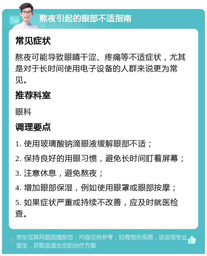 熬夜引起的眼部不适指南 常见症状 熬夜可能导致眼睛干涩、疼痛等不适症状，尤其是对于长时间使用电子设备的人群来说更为常见。 推荐科室 眼科 调理要点 1. 使用玻璃酸钠滴眼液缓解眼部不适； 2. 保持良好的用眼习惯，避免长时间盯着屏幕； 3. 注意休息，避免熬夜； 4. 增加眼部保湿，例如使用眼罩或眼部按摩； 5. 如果症状严重或持续不改善，应及时就医检查。