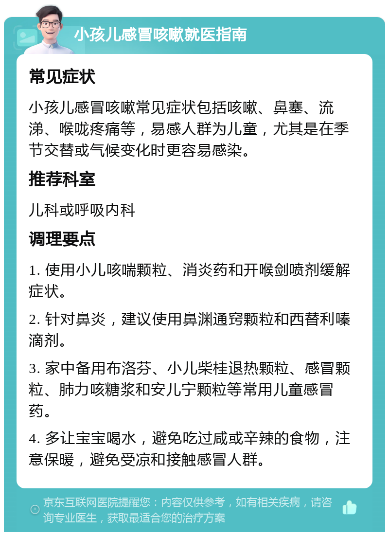 小孩儿感冒咳嗽就医指南 常见症状 小孩儿感冒咳嗽常见症状包括咳嗽、鼻塞、流涕、喉咙疼痛等，易感人群为儿童，尤其是在季节交替或气候变化时更容易感染。 推荐科室 儿科或呼吸内科 调理要点 1. 使用小儿咳喘颗粒、消炎药和开喉剑喷剂缓解症状。 2. 针对鼻炎，建议使用鼻渊通窍颗粒和西替利嗪滴剂。 3. 家中备用布洛芬、小儿柴桂退热颗粒、感冒颗粒、肺力咳糖浆和安儿宁颗粒等常用儿童感冒药。 4. 多让宝宝喝水，避免吃过咸或辛辣的食物，注意保暖，避免受凉和接触感冒人群。