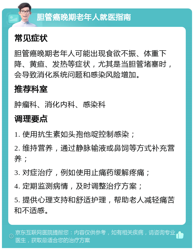 胆管癌晚期老年人就医指南 常见症状 胆管癌晚期老年人可能出现食欲不振、体重下降、黄疸、发热等症状，尤其是当胆管堵塞时，会导致消化系统问题和感染风险增加。 推荐科室 肿瘤科、消化内科、感染科 调理要点 1. 使用抗生素如头孢他啶控制感染； 2. 维持营养，通过静脉输液或鼻饲等方式补充营养； 3. 对症治疗，例如使用止痛药缓解疼痛； 4. 定期监测病情，及时调整治疗方案； 5. 提供心理支持和舒适护理，帮助老人减轻痛苦和不适感。