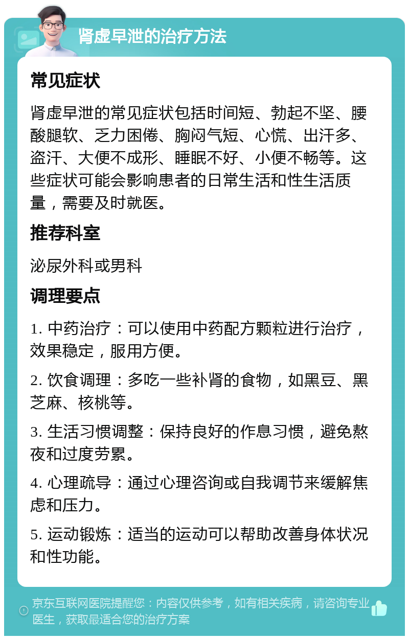 肾虚早泄的治疗方法 常见症状 肾虚早泄的常见症状包括时间短、勃起不坚、腰酸腿软、乏力困倦、胸闷气短、心慌、出汗多、盗汗、大便不成形、睡眠不好、小便不畅等。这些症状可能会影响患者的日常生活和性生活质量，需要及时就医。 推荐科室 泌尿外科或男科 调理要点 1. 中药治疗：可以使用中药配方颗粒进行治疗，效果稳定，服用方便。 2. 饮食调理：多吃一些补肾的食物，如黑豆、黑芝麻、核桃等。 3. 生活习惯调整：保持良好的作息习惯，避免熬夜和过度劳累。 4. 心理疏导：通过心理咨询或自我调节来缓解焦虑和压力。 5. 运动锻炼：适当的运动可以帮助改善身体状况和性功能。