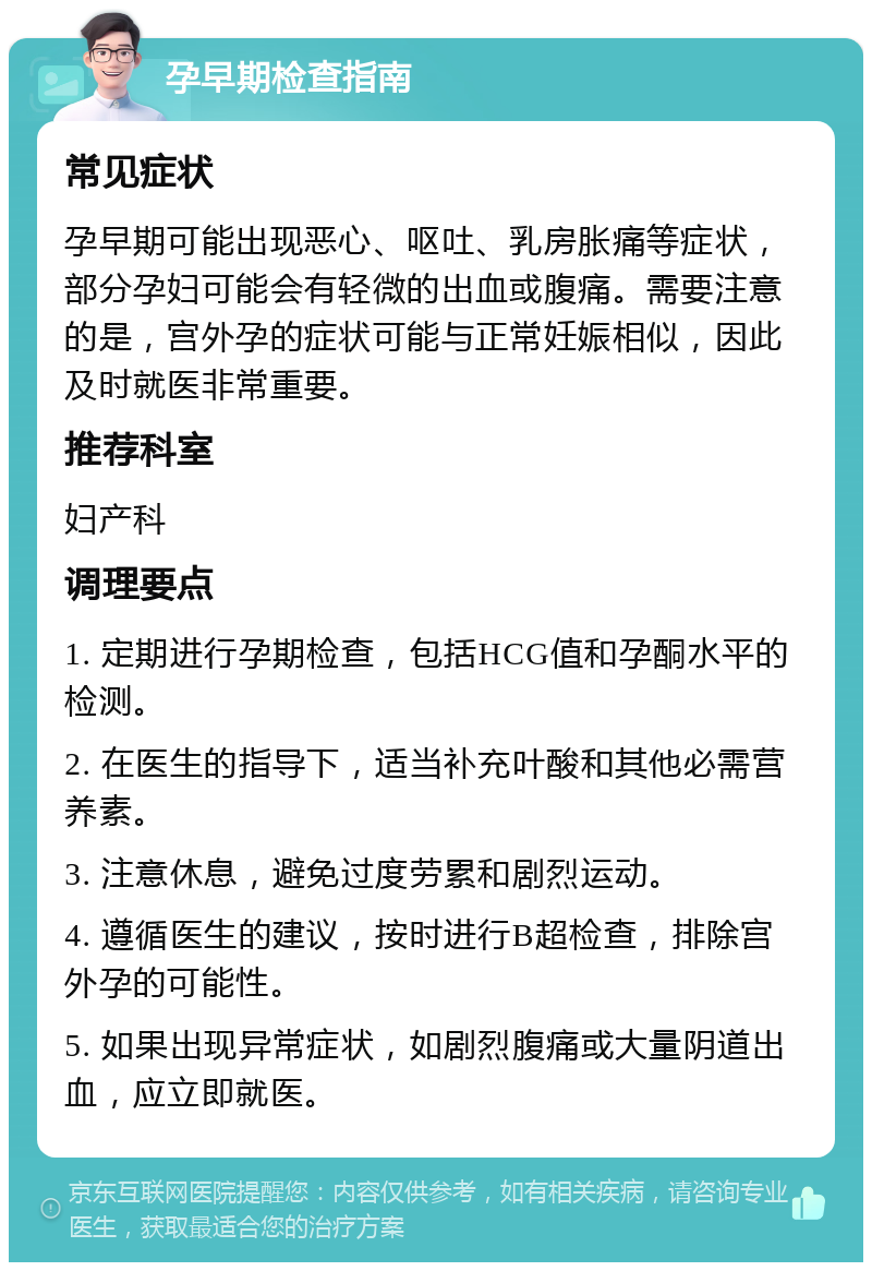 孕早期检查指南 常见症状 孕早期可能出现恶心、呕吐、乳房胀痛等症状，部分孕妇可能会有轻微的出血或腹痛。需要注意的是，宫外孕的症状可能与正常妊娠相似，因此及时就医非常重要。 推荐科室 妇产科 调理要点 1. 定期进行孕期检查，包括HCG值和孕酮水平的检测。 2. 在医生的指导下，适当补充叶酸和其他必需营养素。 3. 注意休息，避免过度劳累和剧烈运动。 4. 遵循医生的建议，按时进行B超检查，排除宫外孕的可能性。 5. 如果出现异常症状，如剧烈腹痛或大量阴道出血，应立即就医。