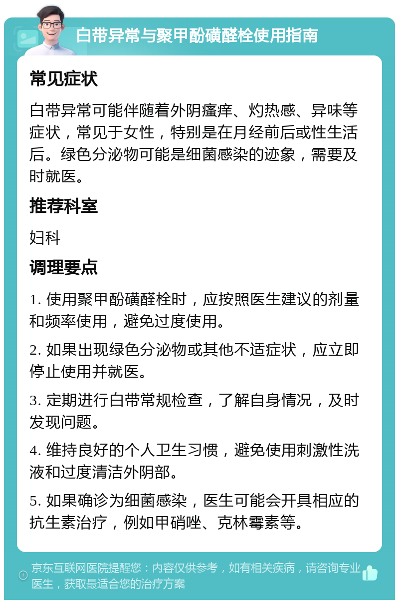 白带异常与聚甲酚磺醛栓使用指南 常见症状 白带异常可能伴随着外阴瘙痒、灼热感、异味等症状，常见于女性，特别是在月经前后或性生活后。绿色分泌物可能是细菌感染的迹象，需要及时就医。 推荐科室 妇科 调理要点 1. 使用聚甲酚磺醛栓时，应按照医生建议的剂量和频率使用，避免过度使用。 2. 如果出现绿色分泌物或其他不适症状，应立即停止使用并就医。 3. 定期进行白带常规检查，了解自身情况，及时发现问题。 4. 维持良好的个人卫生习惯，避免使用刺激性洗液和过度清洁外阴部。 5. 如果确诊为细菌感染，医生可能会开具相应的抗生素治疗，例如甲硝唑、克林霉素等。