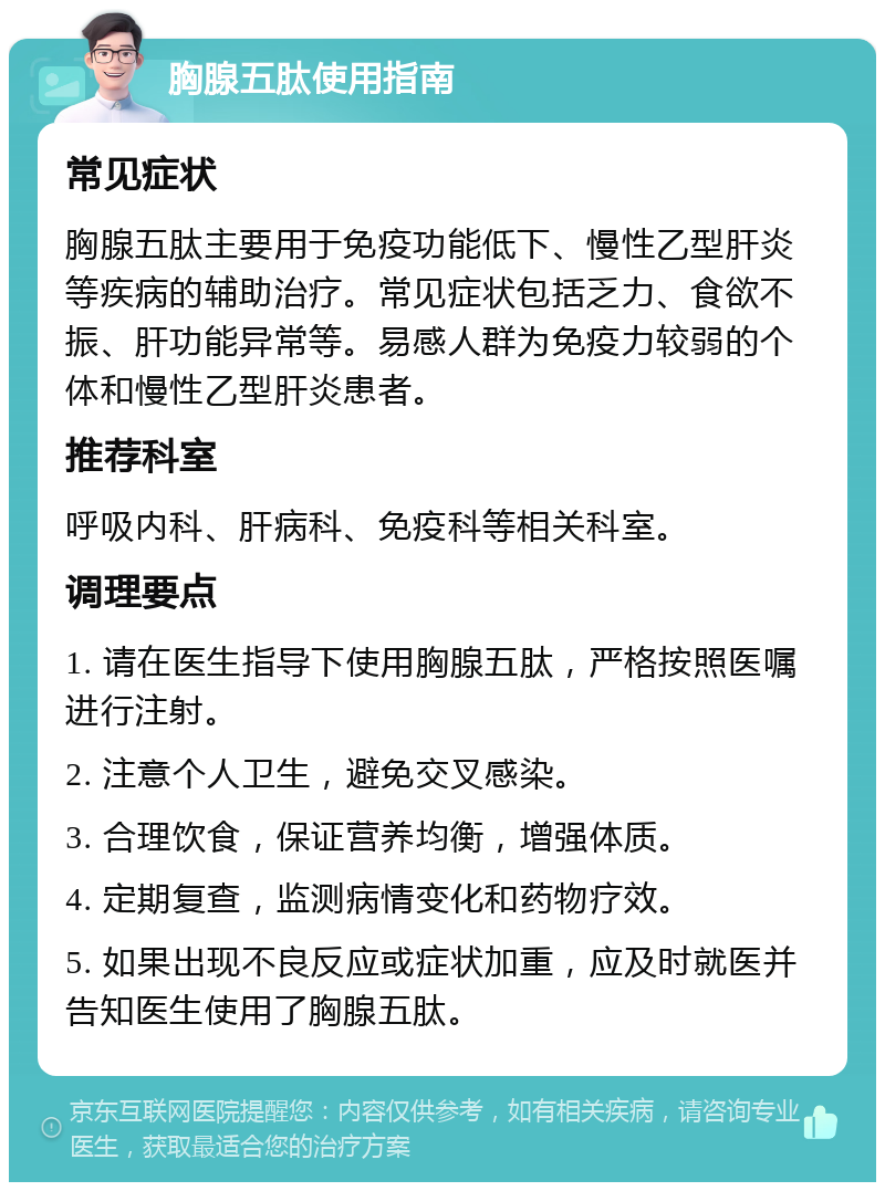 胸腺五肽使用指南 常见症状 胸腺五肽主要用于免疫功能低下、慢性乙型肝炎等疾病的辅助治疗。常见症状包括乏力、食欲不振、肝功能异常等。易感人群为免疫力较弱的个体和慢性乙型肝炎患者。 推荐科室 呼吸内科、肝病科、免疫科等相关科室。 调理要点 1. 请在医生指导下使用胸腺五肽，严格按照医嘱进行注射。 2. 注意个人卫生，避免交叉感染。 3. 合理饮食，保证营养均衡，增强体质。 4. 定期复查，监测病情变化和药物疗效。 5. 如果出现不良反应或症状加重，应及时就医并告知医生使用了胸腺五肽。