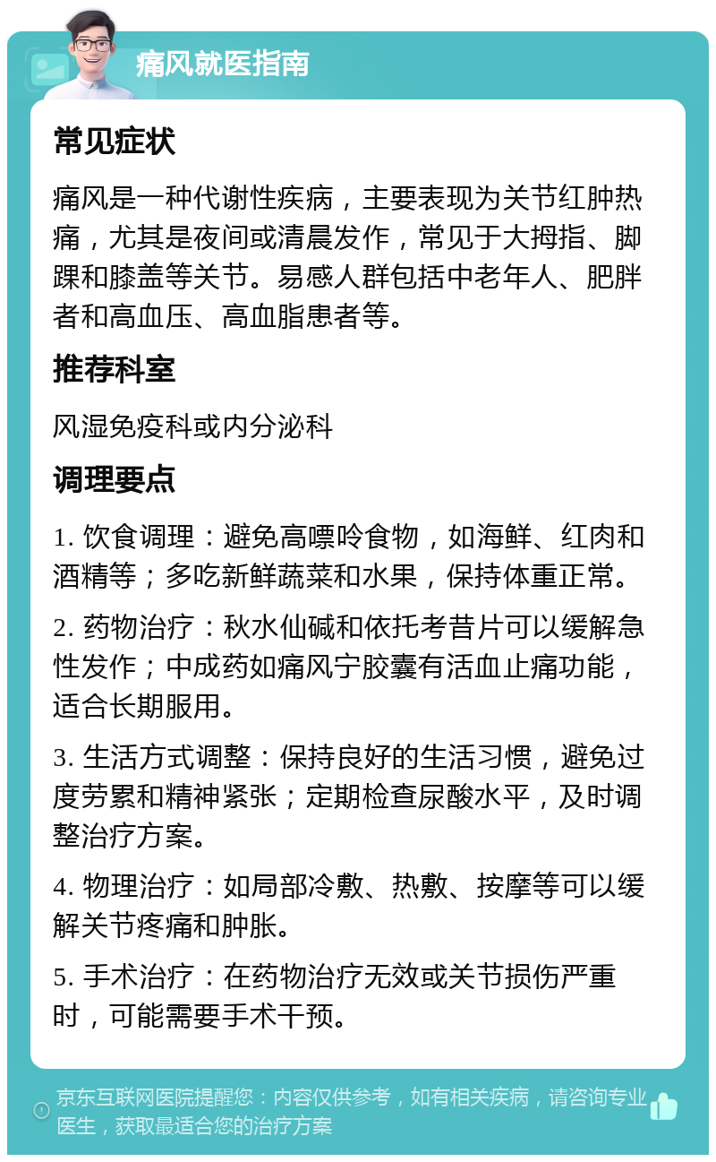 痛风就医指南 常见症状 痛风是一种代谢性疾病，主要表现为关节红肿热痛，尤其是夜间或清晨发作，常见于大拇指、脚踝和膝盖等关节。易感人群包括中老年人、肥胖者和高血压、高血脂患者等。 推荐科室 风湿免疫科或内分泌科 调理要点 1. 饮食调理：避免高嘌呤食物，如海鲜、红肉和酒精等；多吃新鲜蔬菜和水果，保持体重正常。 2. 药物治疗：秋水仙碱和依托考昔片可以缓解急性发作；中成药如痛风宁胶囊有活血止痛功能，适合长期服用。 3. 生活方式调整：保持良好的生活习惯，避免过度劳累和精神紧张；定期检查尿酸水平，及时调整治疗方案。 4. 物理治疗：如局部冷敷、热敷、按摩等可以缓解关节疼痛和肿胀。 5. 手术治疗：在药物治疗无效或关节损伤严重时，可能需要手术干预。