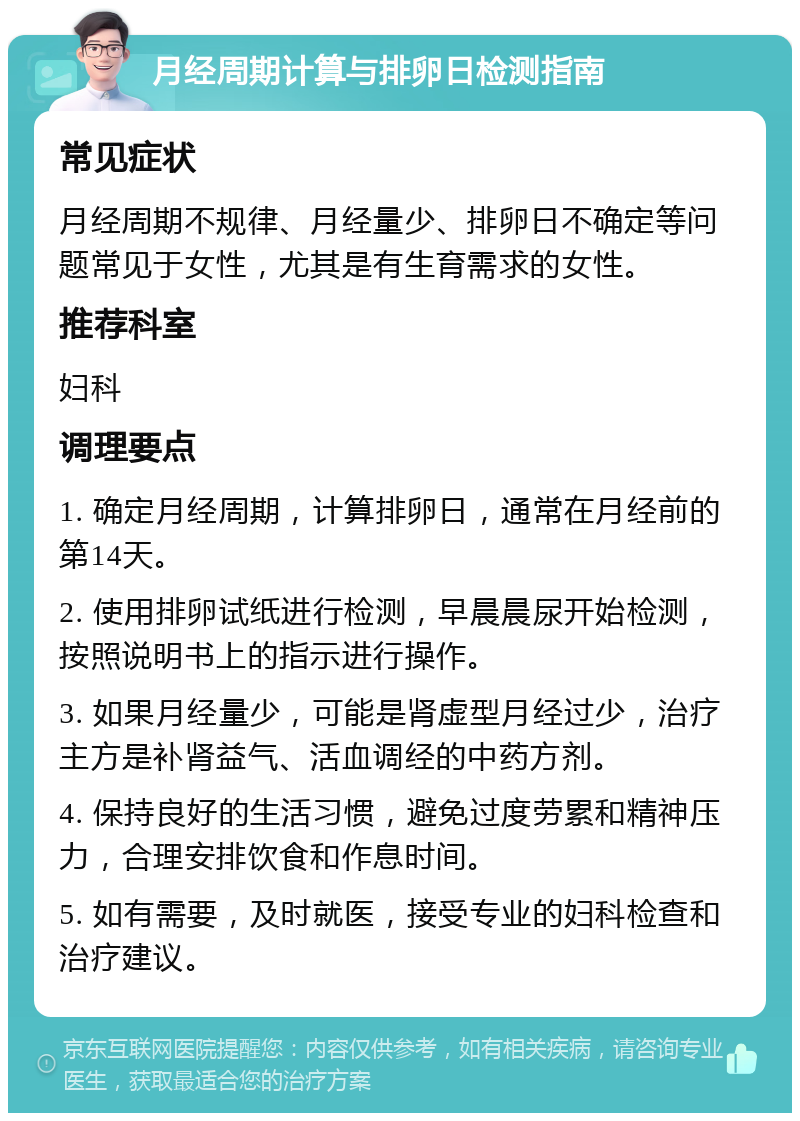 月经周期计算与排卵日检测指南 常见症状 月经周期不规律、月经量少、排卵日不确定等问题常见于女性，尤其是有生育需求的女性。 推荐科室 妇科 调理要点 1. 确定月经周期，计算排卵日，通常在月经前的第14天。 2. 使用排卵试纸进行检测，早晨晨尿开始检测，按照说明书上的指示进行操作。 3. 如果月经量少，可能是肾虚型月经过少，治疗主方是补肾益气、活血调经的中药方剂。 4. 保持良好的生活习惯，避免过度劳累和精神压力，合理安排饮食和作息时间。 5. 如有需要，及时就医，接受专业的妇科检查和治疗建议。