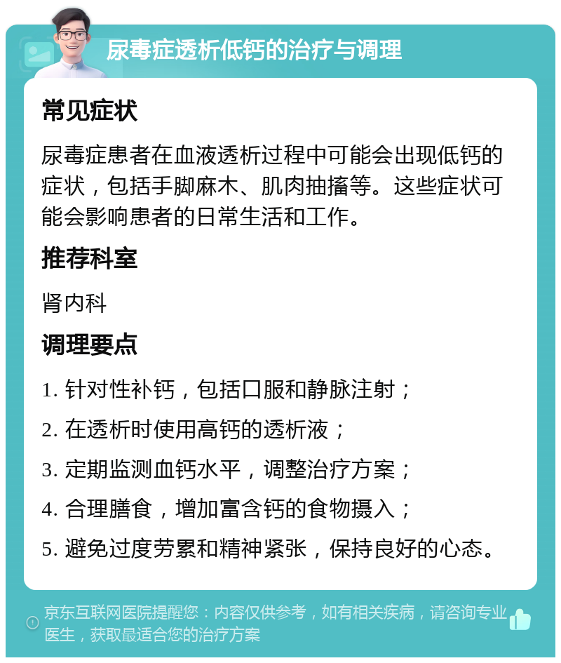 尿毒症透析低钙的治疗与调理 常见症状 尿毒症患者在血液透析过程中可能会出现低钙的症状，包括手脚麻木、肌肉抽搐等。这些症状可能会影响患者的日常生活和工作。 推荐科室 肾内科 调理要点 1. 针对性补钙，包括口服和静脉注射； 2. 在透析时使用高钙的透析液； 3. 定期监测血钙水平，调整治疗方案； 4. 合理膳食，增加富含钙的食物摄入； 5. 避免过度劳累和精神紧张，保持良好的心态。