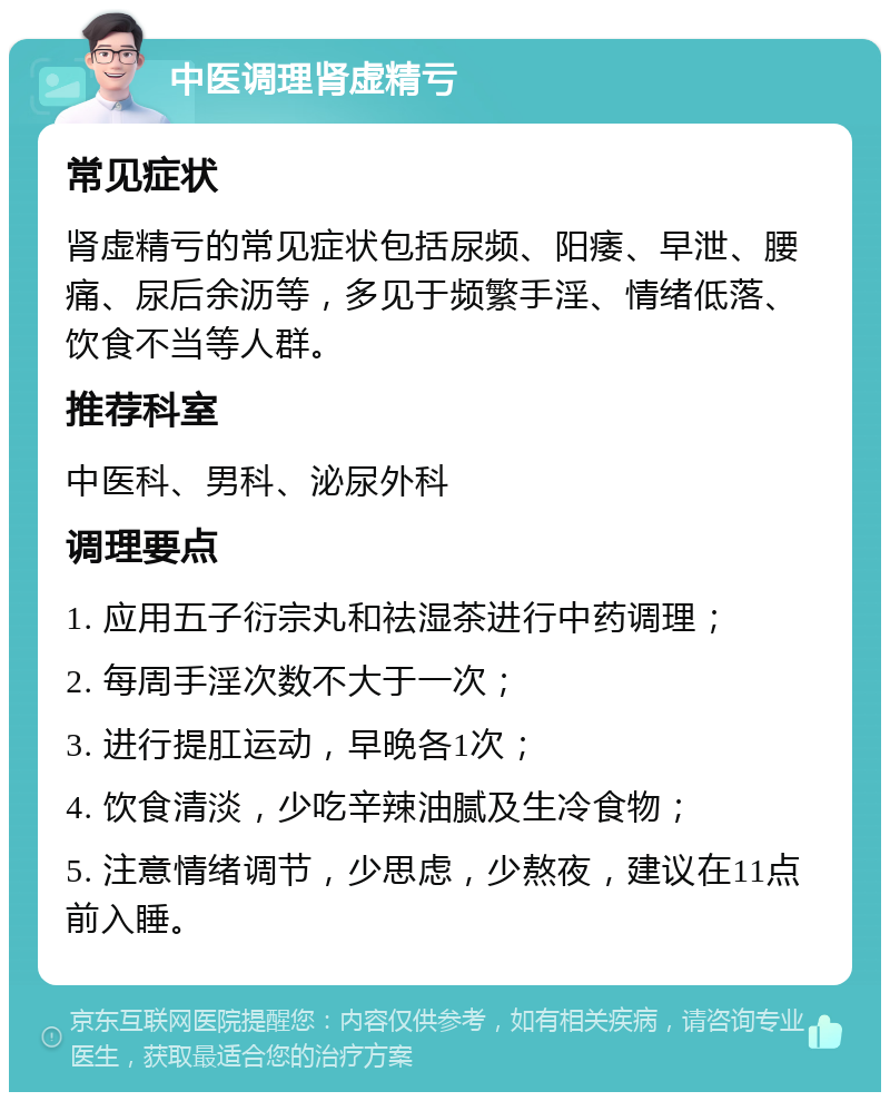 中医调理肾虚精亏 常见症状 肾虚精亏的常见症状包括尿频、阳痿、早泄、腰痛、尿后余沥等，多见于频繁手淫、情绪低落、饮食不当等人群。 推荐科室 中医科、男科、泌尿外科 调理要点 1. 应用五子衍宗丸和祛湿茶进行中药调理； 2. 每周手淫次数不大于一次； 3. 进行提肛运动，早晚各1次； 4. 饮食清淡，少吃辛辣油腻及生冷食物； 5. 注意情绪调节，少思虑，少熬夜，建议在11点前入睡。