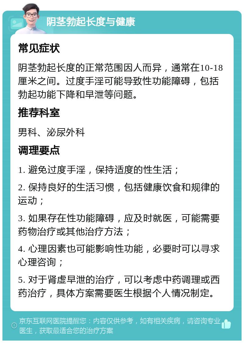 阴茎勃起长度与健康 常见症状 阴茎勃起长度的正常范围因人而异，通常在10-18厘米之间。过度手淫可能导致性功能障碍，包括勃起功能下降和早泄等问题。 推荐科室 男科、泌尿外科 调理要点 1. 避免过度手淫，保持适度的性生活； 2. 保持良好的生活习惯，包括健康饮食和规律的运动； 3. 如果存在性功能障碍，应及时就医，可能需要药物治疗或其他治疗方法； 4. 心理因素也可能影响性功能，必要时可以寻求心理咨询； 5. 对于肾虚早泄的治疗，可以考虑中药调理或西药治疗，具体方案需要医生根据个人情况制定。