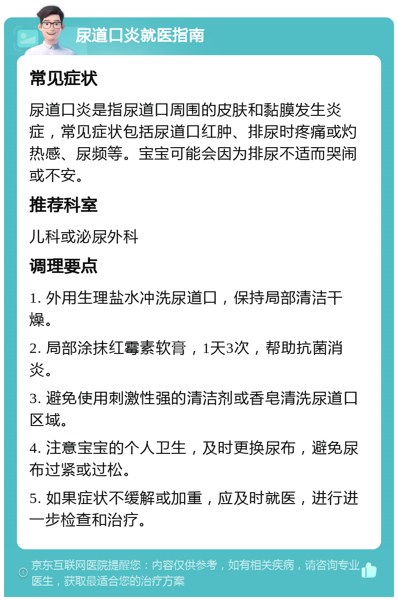 尿道口炎就医指南 常见症状 尿道口炎是指尿道口周围的皮肤和黏膜发生炎症，常见症状包括尿道口红肿、排尿时疼痛或灼热感、尿频等。宝宝可能会因为排尿不适而哭闹或不安。 推荐科室 儿科或泌尿外科 调理要点 1. 外用生理盐水冲洗尿道口，保持局部清洁干燥。 2. 局部涂抹红霉素软膏，1天3次，帮助抗菌消炎。 3. 避免使用刺激性强的清洁剂或香皂清洗尿道口区域。 4. 注意宝宝的个人卫生，及时更换尿布，避免尿布过紧或过松。 5. 如果症状不缓解或加重，应及时就医，进行进一步检查和治疗。