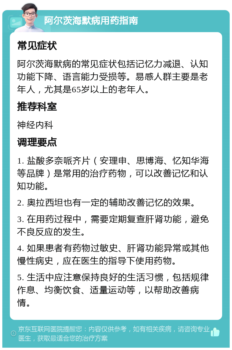 阿尔茨海默病用药指南 常见症状 阿尔茨海默病的常见症状包括记忆力减退、认知功能下降、语言能力受损等。易感人群主要是老年人，尤其是65岁以上的老年人。 推荐科室 神经内科 调理要点 1. 盐酸多奈哌齐片（安理申、思博海、忆知华海等品牌）是常用的治疗药物，可以改善记忆和认知功能。 2. 奥拉西坦也有一定的辅助改善记忆的效果。 3. 在用药过程中，需要定期复查肝肾功能，避免不良反应的发生。 4. 如果患者有药物过敏史、肝肾功能异常或其他慢性病史，应在医生的指导下使用药物。 5. 生活中应注意保持良好的生活习惯，包括规律作息、均衡饮食、适量运动等，以帮助改善病情。