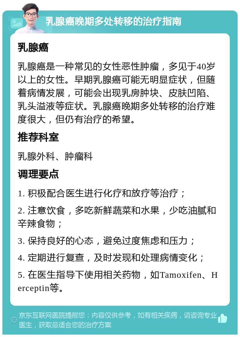 乳腺癌晚期多处转移的治疗指南 乳腺癌 乳腺癌是一种常见的女性恶性肿瘤，多见于40岁以上的女性。早期乳腺癌可能无明显症状，但随着病情发展，可能会出现乳房肿块、皮肤凹陷、乳头溢液等症状。乳腺癌晚期多处转移的治疗难度很大，但仍有治疗的希望。 推荐科室 乳腺外科、肿瘤科 调理要点 1. 积极配合医生进行化疗和放疗等治疗； 2. 注意饮食，多吃新鲜蔬菜和水果，少吃油腻和辛辣食物； 3. 保持良好的心态，避免过度焦虑和压力； 4. 定期进行复查，及时发现和处理病情变化； 5. 在医生指导下使用相关药物，如Tamoxifen、Herceptin等。