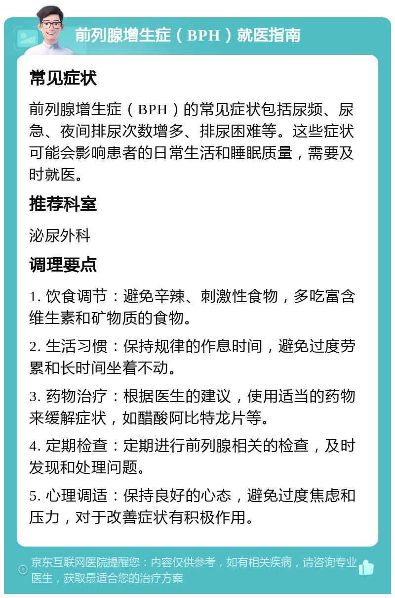 前列腺增生症（BPH）就医指南 常见症状 前列腺增生症（BPH）的常见症状包括尿频、尿急、夜间排尿次数增多、排尿困难等。这些症状可能会影响患者的日常生活和睡眠质量，需要及时就医。 推荐科室 泌尿外科 调理要点 1. 饮食调节：避免辛辣、刺激性食物，多吃富含维生素和矿物质的食物。 2. 生活习惯：保持规律的作息时间，避免过度劳累和长时间坐着不动。 3. 药物治疗：根据医生的建议，使用适当的药物来缓解症状，如醋酸阿比特龙片等。 4. 定期检查：定期进行前列腺相关的检查，及时发现和处理问题。 5. 心理调适：保持良好的心态，避免过度焦虑和压力，对于改善症状有积极作用。