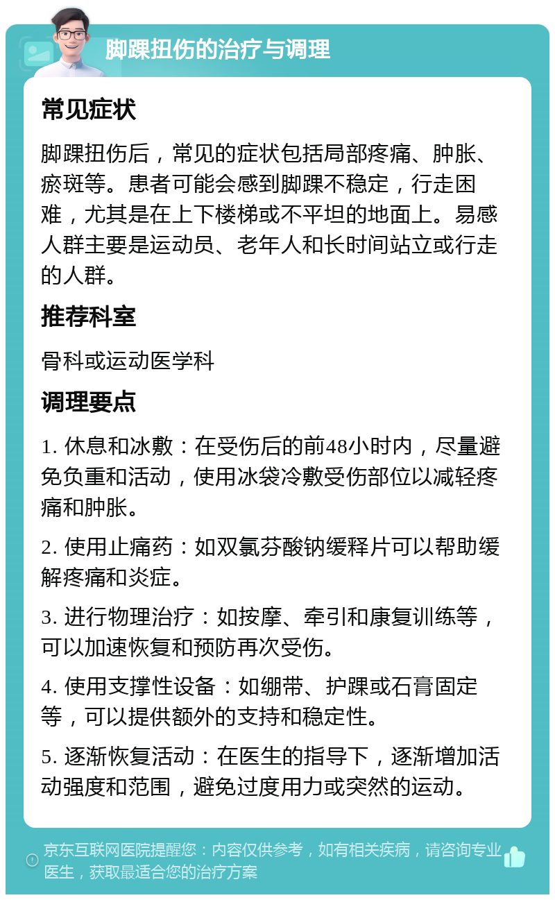 脚踝扭伤的治疗与调理 常见症状 脚踝扭伤后，常见的症状包括局部疼痛、肿胀、瘀斑等。患者可能会感到脚踝不稳定，行走困难，尤其是在上下楼梯或不平坦的地面上。易感人群主要是运动员、老年人和长时间站立或行走的人群。 推荐科室 骨科或运动医学科 调理要点 1. 休息和冰敷：在受伤后的前48小时内，尽量避免负重和活动，使用冰袋冷敷受伤部位以减轻疼痛和肿胀。 2. 使用止痛药：如双氯芬酸钠缓释片可以帮助缓解疼痛和炎症。 3. 进行物理治疗：如按摩、牵引和康复训练等，可以加速恢复和预防再次受伤。 4. 使用支撑性设备：如绷带、护踝或石膏固定等，可以提供额外的支持和稳定性。 5. 逐渐恢复活动：在医生的指导下，逐渐增加活动强度和范围，避免过度用力或突然的运动。