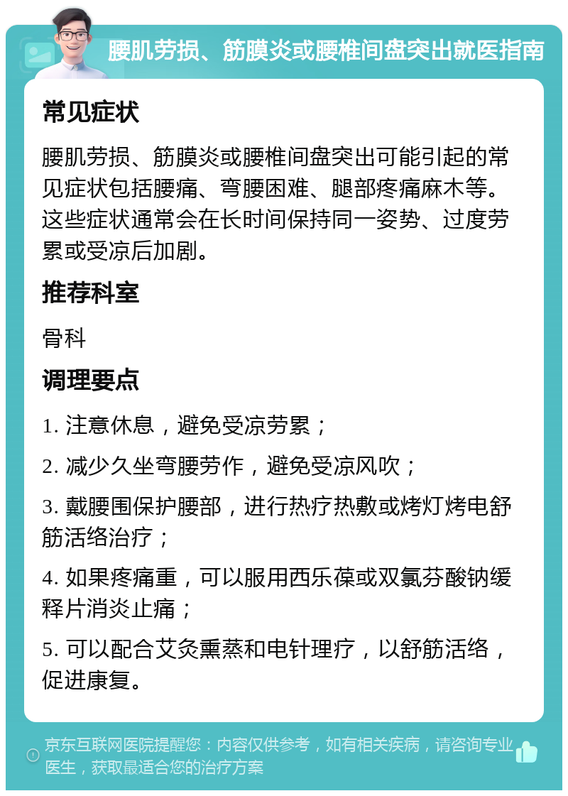 腰肌劳损、筋膜炎或腰椎间盘突出就医指南 常见症状 腰肌劳损、筋膜炎或腰椎间盘突出可能引起的常见症状包括腰痛、弯腰困难、腿部疼痛麻木等。这些症状通常会在长时间保持同一姿势、过度劳累或受凉后加剧。 推荐科室 骨科 调理要点 1. 注意休息，避免受凉劳累； 2. 减少久坐弯腰劳作，避免受凉风吹； 3. 戴腰围保护腰部，进行热疗热敷或烤灯烤电舒筋活络治疗； 4. 如果疼痛重，可以服用西乐葆或双氯芬酸钠缓释片消炎止痛； 5. 可以配合艾灸熏蒸和电针理疗，以舒筋活络，促进康复。